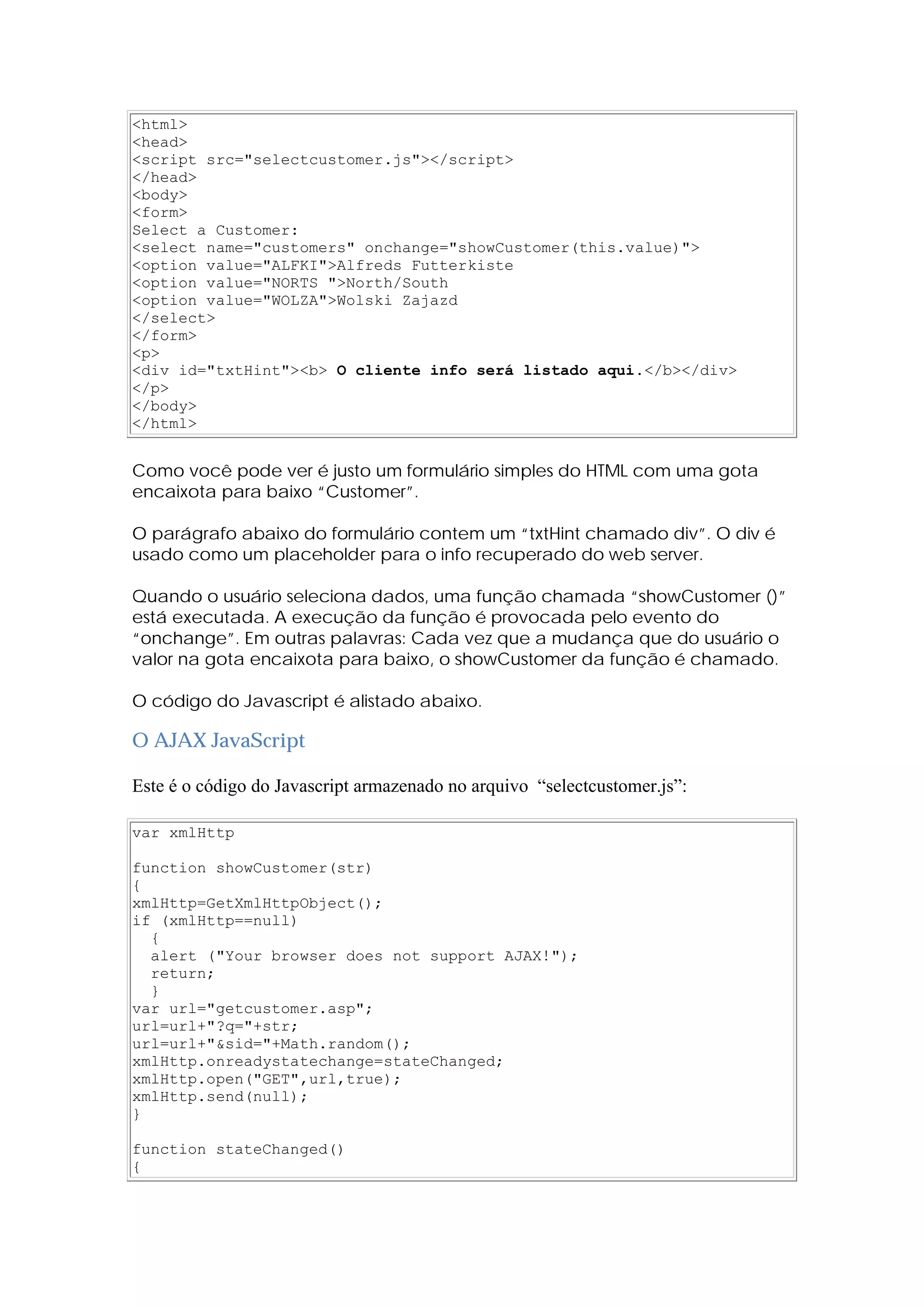 <html>
<head>
<script src="selectcustomer.js"></script>
</head>
<body>
<form>
Select a Customer:
<select name="customers" onchange="showCustomer(this.value)">
<option value="ALFKI">Alfreds Futterkiste
<option value="NORTS ">North/South
<option value="WOLZA">Wolski Zajazd
</select>
</form>
<p>
<div id="txtHint"><b> O cliente info será listado aqui.</b></div>
</p>
</body>
</html>
Como você pode ver é justo um formulário simples do HTML com uma gota
encaixota para baixo “Customer”.
O parágrafo abaixo do formulário contem um “txtHint chamado div”. O div é
usado como um placeholder para o info recuperado do web server.
Quando o usuário seleciona dados, uma função chamada “showCustomer ()”
está executada. A execução da função é provocada pelo evento do
“onchange”. Em outras palavras: Cada vez que a mudança que do usuário o
valor na gota encaixota para baixo, o showCustomer da função é chamado.
O código do Javascript é alistado abaixo.
O AJAX JavaScript
Este é o código do Javascript armazenado no arquivo “selectcustomer.js”:
var xmlHttp
function showCustomer(str)
{
xmlHttp=GetXmlHttpObject();
if (xmlHttp==null)
{
alert ("Your browser does not support AJAX!");
return;
}
var url="getcustomer.asp";
url=url+"?q="+str;
url=url+"&sid="+Math.random();
xmlHttp.onreadystatechange=stateChanged;
xmlHttp.open("GET",url,true);
xmlHttp.send(null);
}
function stateChanged()
{
 