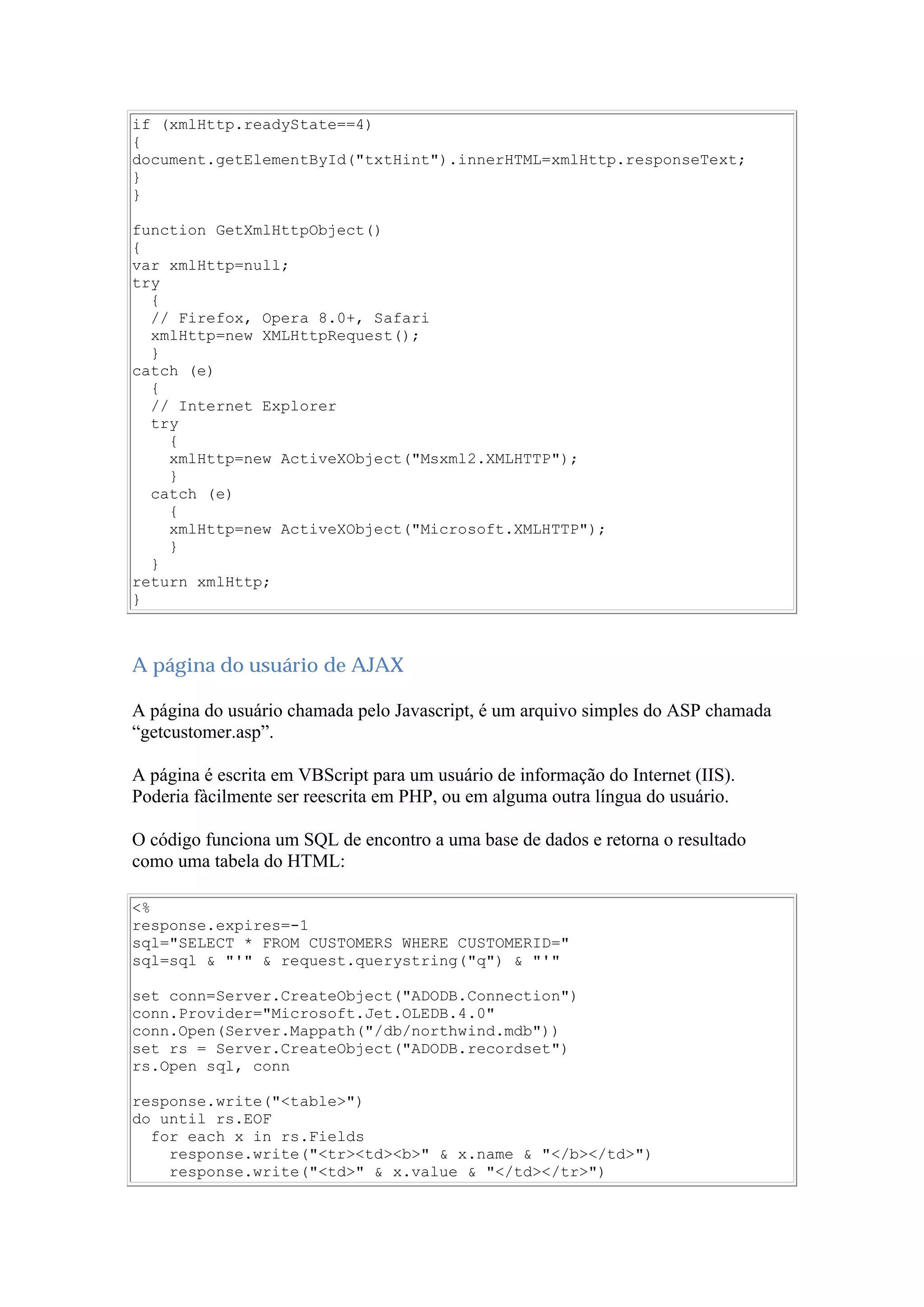 if (xmlHttp.readyState==4)
{
document.getElementById("txtHint").innerHTML=xmlHttp.responseText;
}
}
function GetXmlHttpObject()
{
var xmlHttp=null;
try
{
// Firefox, Opera 8.0+, Safari
xmlHttp=new XMLHttpRequest();
}
catch (e)
{
// Internet Explorer
try
{
xmlHttp=new ActiveXObject("Msxml2.XMLHTTP");
}
catch (e)
{
xmlHttp=new ActiveXObject("Microsoft.XMLHTTP");
}
}
return xmlHttp;
}
A página do usuário de AJAX
A página do usuário chamada pelo Javascript, é um arquivo simples do ASP chamada
“getcustomer.asp”.
A página é escrita em VBScript para um usuário de informação do Internet (IIS).
Poderia fàcilmente ser reescrita em PHP, ou em alguma outra língua do usuário.
O código funciona um SQL de encontro a uma base de dados e retorna o resultado
como uma tabela do HTML:
<%
response.expires=-1
sql="SELECT * FROM CUSTOMERS WHERE CUSTOMERID="
sql=sql & "'" & request.querystring("q") & "'"
set conn=Server.CreateObject("ADODB.Connection")
conn.Provider="Microsoft.Jet.OLEDB.4.0"
conn.Open(Server.Mappath("/db/northwind.mdb"))
set rs = Server.CreateObject("ADODB.recordset")
rs.Open sql, conn
response.write("<table>")
do until rs.EOF
for each x in rs.Fields
response.write("<tr><td><b>" & x.name & "</b></td>")
response.write("<td>" & x.value & "</td></tr>")
 