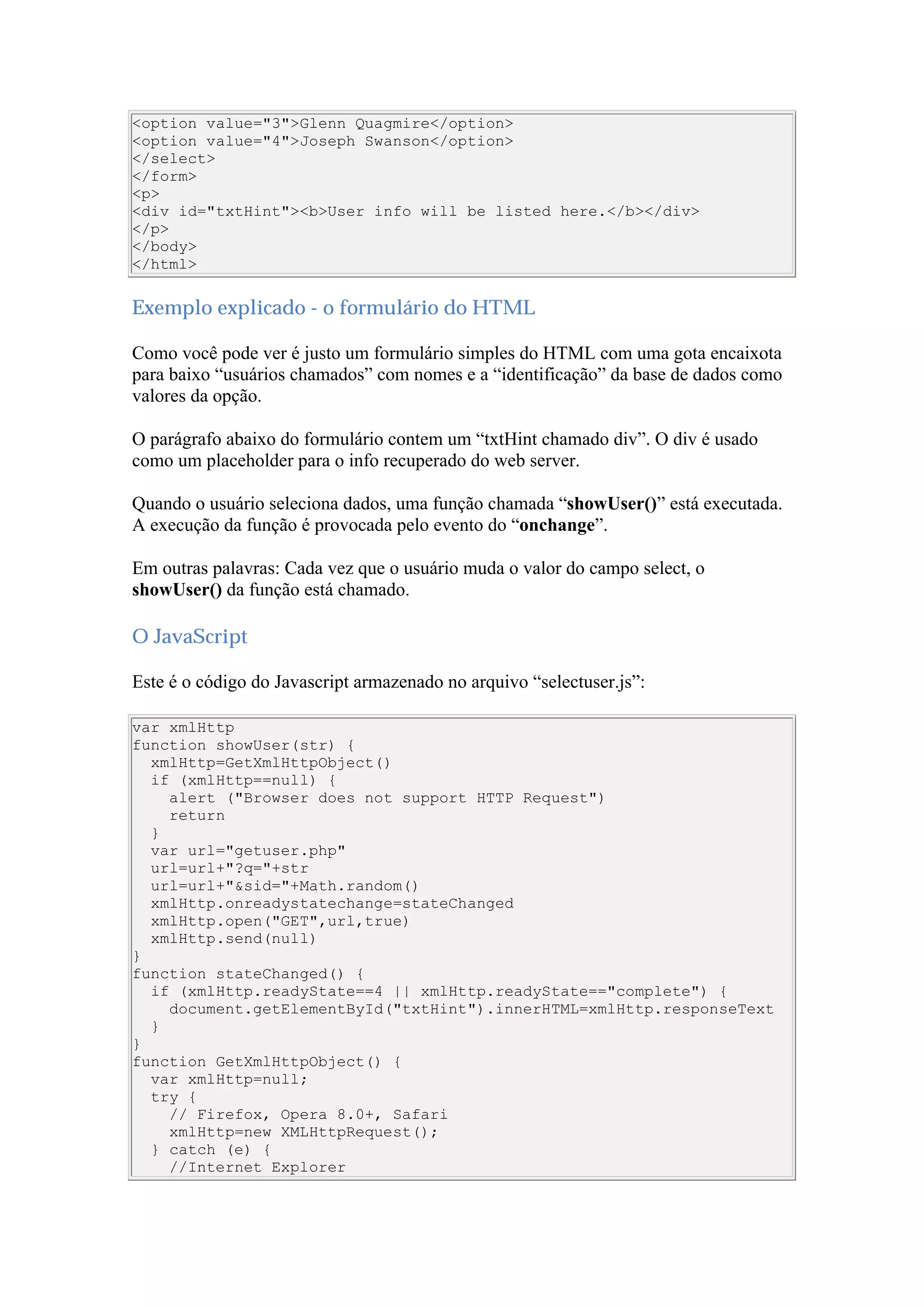 <option value="3">Glenn Quagmire</option>
<option value="4">Joseph Swanson</option>
</select>
</form>
<p>
<div id="txtHint"><b>User info will be listed here.</b></div>
</p>
</body>
</html>
Exemplo explicado - o formulário do HTML
Como você pode ver é justo um formulário simples do HTML com uma gota encaixota
para baixo “usuários chamados” com nomes e a “identificação” da base de dados como
valores da opção.
O parágrafo abaixo do formulário contem um “txtHint chamado div”. O div é usado
como um placeholder para o info recuperado do web server.
Quando o usuário seleciona dados, uma função chamada “showUser()” está executada.
A execução da função é provocada pelo evento do “onchange”.
Em outras palavras: Cada vez que o usuário muda o valor do campo select, o
showUser() da função está chamado.
O JavaScript
Este é o código do Javascript armazenado no arquivo “selectuser.js”:
var xmlHttp
function showUser(str) {
xmlHttp=GetXmlHttpObject()
if (xmlHttp==null) {
alert ("Browser does not support HTTP Request")
return
}
var url="getuser.php"
url=url+"?q="+str
url=url+"&sid="+Math.random()
xmlHttp.onreadystatechange=stateChanged
xmlHttp.open("GET",url,true)
xmlHttp.send(null)
}
function stateChanged() {
if (xmlHttp.readyState==4 || xmlHttp.readyState=="complete") {
document.getElementById("txtHint").innerHTML=xmlHttp.responseText
}
}
function GetXmlHttpObject() {
var xmlHttp=null;
try {
// Firefox, Opera 8.0+, Safari
xmlHttp=new XMLHttpRequest();
} catch (e) {
//Internet Explorer
 