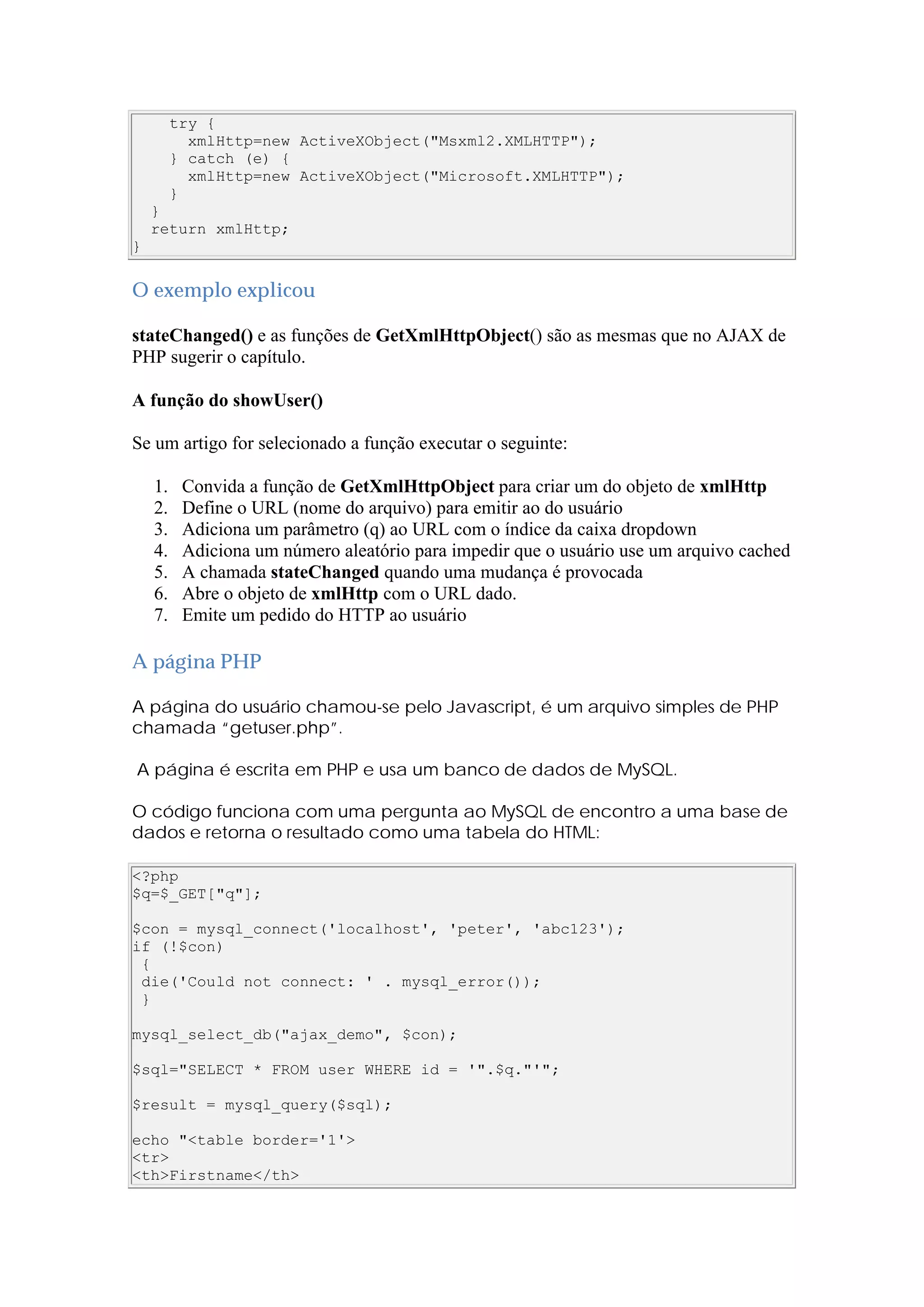 try {
xmlHttp=new ActiveXObject("Msxml2.XMLHTTP");
} catch (e) {
xmlHttp=new ActiveXObject("Microsoft.XMLHTTP");
}
}
return xmlHttp;
}
O exemplo explicou
stateChanged() e as funções de GetXmlHttpObject() são as mesmas que no AJAX de
PHP sugerir o capítulo.
A função do showUser()
Se um artigo for selecionado a função executar o seguinte:
1. Convida a função de GetXmlHttpObject para criar um do objeto de xmlHttp
2. Define o URL (nome do arquivo) para emitir ao do usuário
3. Adiciona um parâmetro (q) ao URL com o índice da caixa dropdown
4. Adiciona um número aleatório para impedir que o usuário use um arquivo cached
5. A chamada stateChanged quando uma mudança é provocada
6. Abre o objeto de xmlHttp com o URL dado.
7. Emite um pedido do HTTP ao usuário
A página PHP
A página do usuário chamou-se pelo Javascript, é um arquivo simples de PHP
chamada “getuser.php”.
A página é escrita em PHP e usa um banco de dados de MySQL.
O código funciona com uma pergunta ao MySQL de encontro a uma base de
dados e retorna o resultado como uma tabela do HTML:
<?php
$q=$_GET["q"];
$con = mysql_connect('localhost', 'peter', 'abc123');
if (!$con)
{
die('Could not connect: ' . mysql_error());
}
mysql_select_db("ajax_demo", $con);
$sql="SELECT * FROM user WHERE id = '".$q."'";
$result = mysql_query($sql);
echo "<table border='1'>
<tr>
<th>Firstname</th>
 
