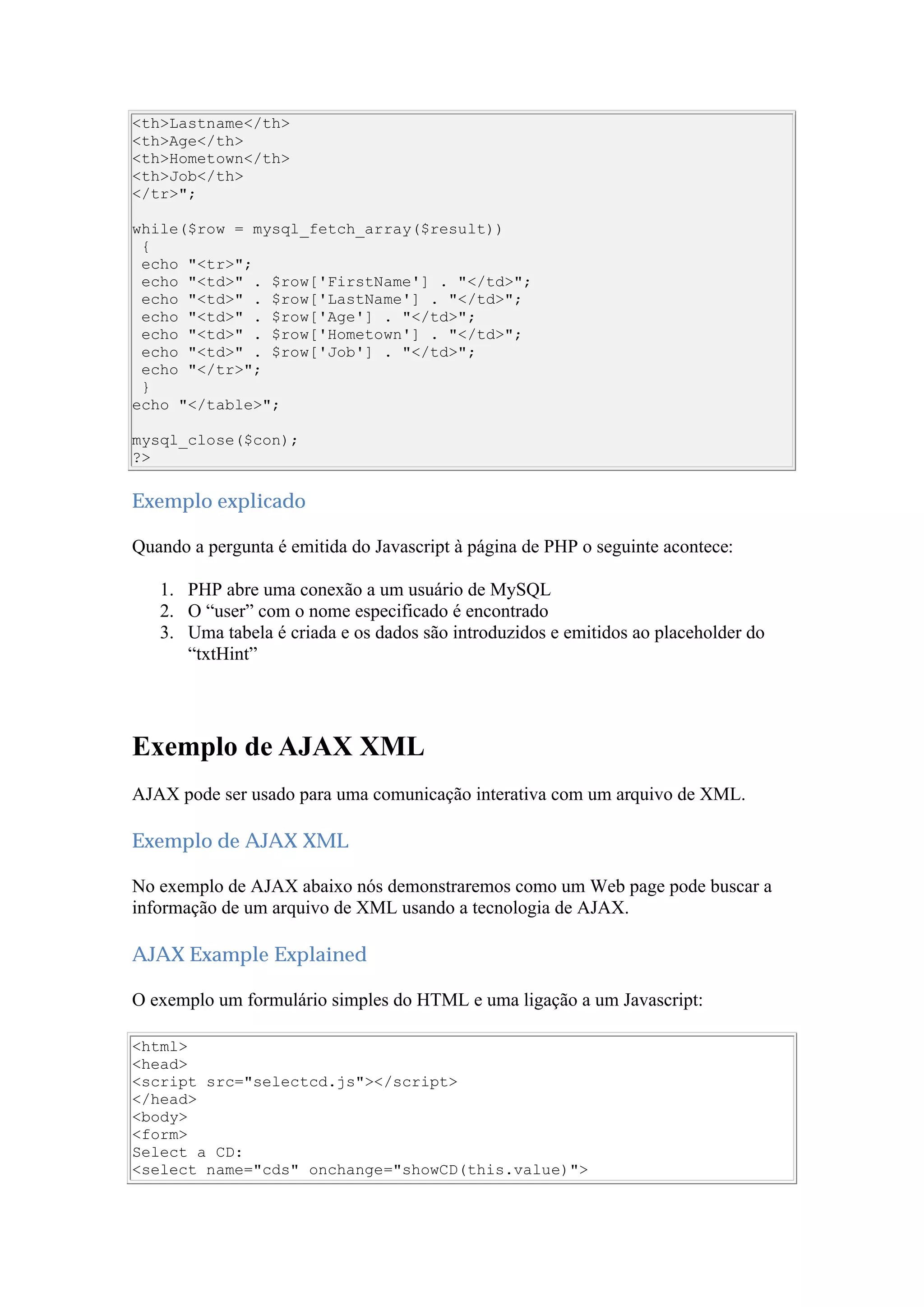 <th>Lastname</th>
<th>Age</th>
<th>Hometown</th>
<th>Job</th>
</tr>";
while($row = mysql_fetch_array($result))
{
echo "<tr>";
echo "<td>" . $row['FirstName'] . "</td>";
echo "<td>" . $row['LastName'] . "</td>";
echo "<td>" . $row['Age'] . "</td>";
echo "<td>" . $row['Hometown'] . "</td>";
echo "<td>" . $row['Job'] . "</td>";
echo "</tr>";
}
echo "</table>";
mysql_close($con);
?>
Exemplo explicado
Quando a pergunta é emitida do Javascript à página de PHP o seguinte acontece:
1. PHP abre uma conexão a um usuário de MySQL
2. O “user” com o nome especificado é encontrado
3. Uma tabela é criada e os dados são introduzidos e emitidos ao placeholder do
“txtHint”
Exemplo de AJAX XML
AJAX pode ser usado para uma comunicação interativa com um arquivo de XML.
Exemplo de AJAX XML
No exemplo de AJAX abaixo nós demonstraremos como um Web page pode buscar a
informação de um arquivo de XML usando a tecnologia de AJAX.
AJAX Example Explained
O exemplo um formulário simples do HTML e uma ligação a um Javascript:
<html>
<head>
<script src="selectcd.js"></script>
</head>
<body>
<form>
Select a CD:
<select name="cds" onchange="showCD(this.value)">
 