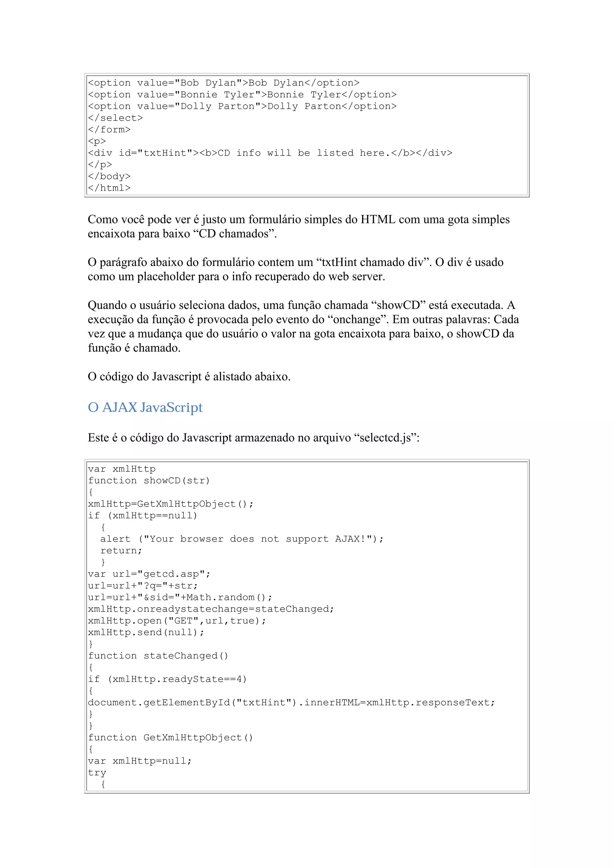 <option value="Bob Dylan">Bob Dylan</option>
<option value="Bonnie Tyler">Bonnie Tyler</option>
<option value="Dolly Parton">Dolly Parton</option>
</select>
</form>
<p>
<div id="txtHint"><b>CD info will be listed here.</b></div>
</p>
</body>
</html>
Como você pode ver é justo um formulário simples do HTML com uma gota simples
encaixota para baixo “CD chamados”.
O parágrafo abaixo do formulário contem um “txtHint chamado div”. O div é usado
como um placeholder para o info recuperado do web server.
Quando o usuário seleciona dados, uma função chamada “showCD” está executada. A
execução da função é provocada pelo evento do “onchange”. Em outras palavras: Cada
vez que a mudança que do usuário o valor na gota encaixota para baixo, o showCD da
função é chamado.
O código do Javascript é alistado abaixo.
O AJAX JavaScript
Este é o código do Javascript armazenado no arquivo “selectcd.js”:
var xmlHttp
function showCD(str)
{
xmlHttp=GetXmlHttpObject();
if (xmlHttp==null)
{
alert ("Your browser does not support AJAX!");
return;
}
var url="getcd.asp";
url=url+"?q="+str;
url=url+"&sid="+Math.random();
xmlHttp.onreadystatechange=stateChanged;
xmlHttp.open("GET",url,true);
xmlHttp.send(null);
}
function stateChanged()
{
if (xmlHttp.readyState==4)
{
document.getElementById("txtHint").innerHTML=xmlHttp.responseText;
}
}
function GetXmlHttpObject()
{
var xmlHttp=null;
try
{
 