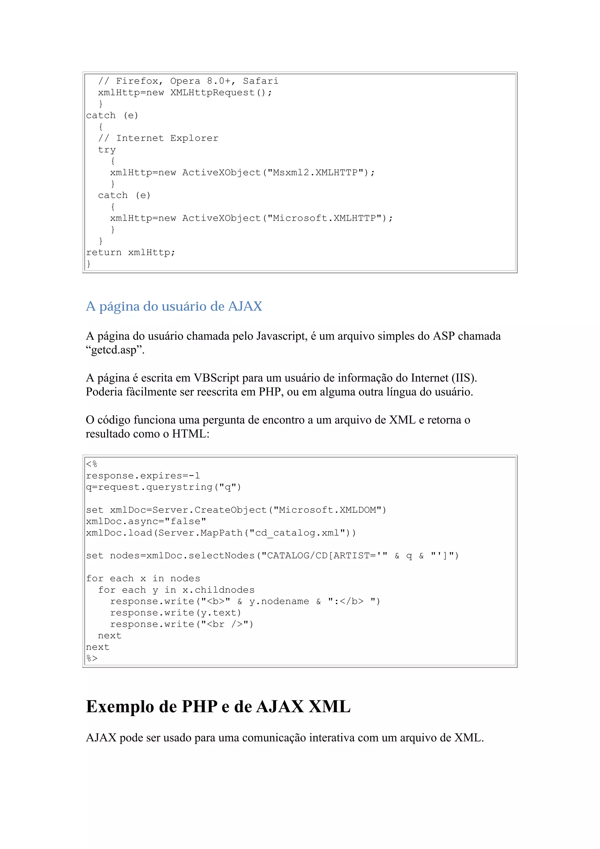 // Firefox, Opera 8.0+, Safari
xmlHttp=new XMLHttpRequest();
}
catch (e)
{
// Internet Explorer
try
{
xmlHttp=new ActiveXObject("Msxml2.XMLHTTP");
}
catch (e)
{
xmlHttp=new ActiveXObject("Microsoft.XMLHTTP");
}
}
return xmlHttp;
}
A página do usuário de AJAX
A página do usuário chamada pelo Javascript, é um arquivo simples do ASP chamada
“getcd.asp”.
A página é escrita em VBScript para um usuário de informação do Internet (IIS).
Poderia fàcilmente ser reescrita em PHP, ou em alguma outra língua do usuário.
O código funciona uma pergunta de encontro a um arquivo de XML e retorna o
resultado como o HTML:
<%
response.expires=-1
q=request.querystring("q")
set xmlDoc=Server.CreateObject("Microsoft.XMLDOM")
xmlDoc.async="false"
xmlDoc.load(Server.MapPath("cd_catalog.xml"))
set nodes=xmlDoc.selectNodes("CATALOG/CD[ARTIST='" & q & "']")
for each x in nodes
for each y in x.childnodes
response.write("<b>" & y.nodename & ":</b> ")
response.write(y.text)
response.write("<br />")
next
next
%>
Exemplo de PHP e de AJAX XML
AJAX pode ser usado para uma comunicação interativa com um arquivo de XML.
 