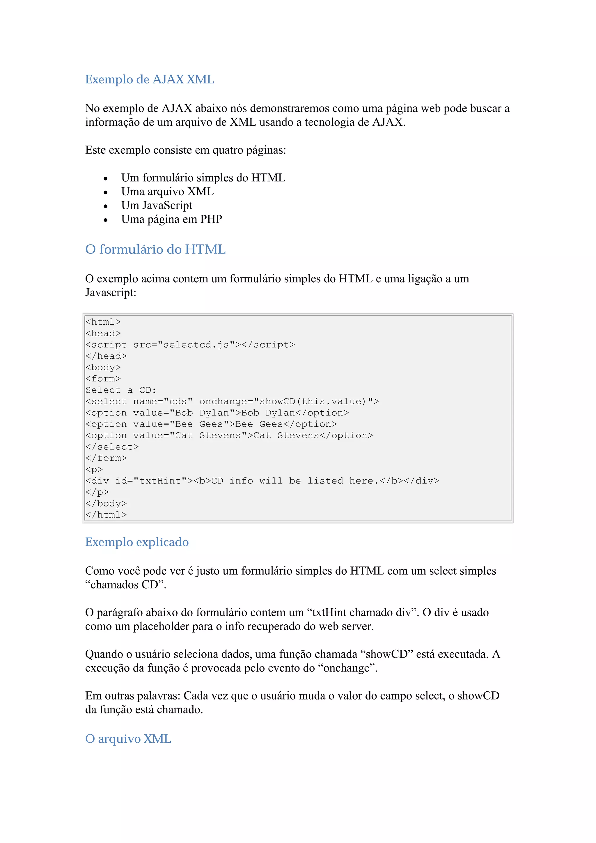 Exemplo de AJAX XML
No exemplo de AJAX abaixo nós demonstraremos como uma página web pode buscar a
informação de um arquivo de XML usando a tecnologia de AJAX.
Este exemplo consiste em quatro páginas:
 Um formulário simples do HTML
 Uma arquivo XML
 Um JavaScript
 Uma página em PHP
O formulário do HTML
O exemplo acima contem um formulário simples do HTML e uma ligação a um
Javascript:
<html>
<head>
<script src="selectcd.js"></script>
</head>
<body>
<form>
Select a CD:
<select name="cds" onchange="showCD(this.value)">
<option value="Bob Dylan">Bob Dylan</option>
<option value="Bee Gees">Bee Gees</option>
<option value="Cat Stevens">Cat Stevens</option>
</select>
</form>
<p>
<div id="txtHint"><b>CD info will be listed here.</b></div>
</p>
</body>
</html>
Exemplo explicado
Como você pode ver é justo um formulário simples do HTML com um select simples
“chamados CD”.
O parágrafo abaixo do formulário contem um “txtHint chamado div”. O div é usado
como um placeholder para o info recuperado do web server.
Quando o usuário seleciona dados, uma função chamada “showCD” está executada. A
execução da função é provocada pelo evento do “onchange”.
Em outras palavras: Cada vez que o usuário muda o valor do campo select, o showCD
da função está chamado.
O arquivo XML
 