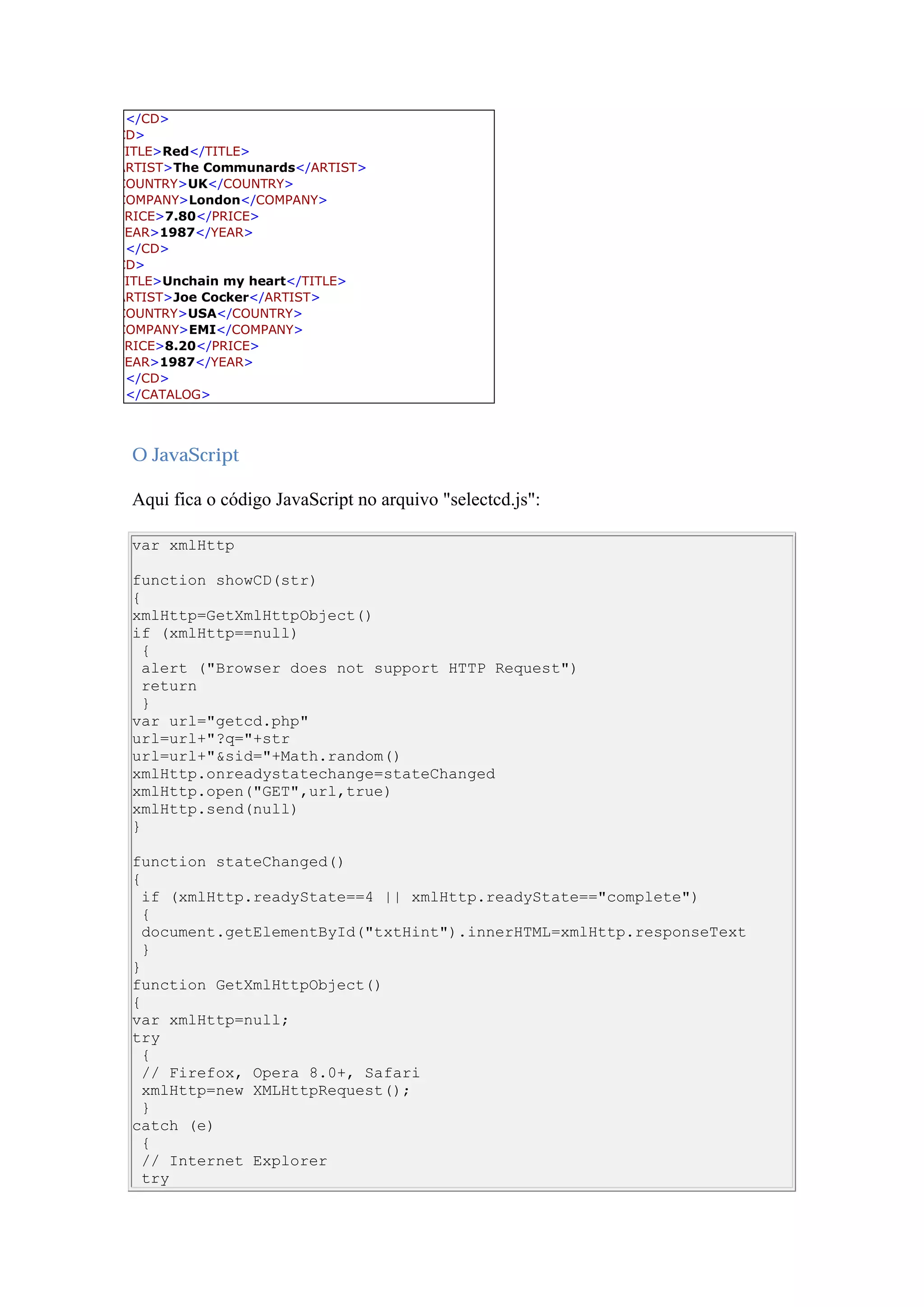 </CD>
CD>
TITLE>Red</TITLE>
ARTIST>The Communards</ARTIST>
COUNTRY>UK</COUNTRY>
COMPANY>London</COMPANY>
PRICE>7.80</PRICE>
YEAR>1987</YEAR>
</CD>
CD>
TITLE>Unchain my heart</TITLE>
ARTIST>Joe Cocker</ARTIST>
COUNTRY>USA</COUNTRY>
COMPANY>EMI</COMPANY>
PRICE>8.20</PRICE>
YEAR>1987</YEAR>
</CD>
</CATALOG>
O JavaScript
Aqui fica o código JavaScript no arquivo "selectcd.js":
var xmlHttp
function showCD(str)
{
xmlHttp=GetXmlHttpObject()
if (xmlHttp==null)
{
alert ("Browser does not support HTTP Request")
return
}
var url="getcd.php"
url=url+"?q="+str
url=url+"&sid="+Math.random()
xmlHttp.onreadystatechange=stateChanged
xmlHttp.open("GET",url,true)
xmlHttp.send(null)
}
function stateChanged()
{
if (xmlHttp.readyState==4 || xmlHttp.readyState=="complete")
{
document.getElementById("txtHint").innerHTML=xmlHttp.responseText
}
}
function GetXmlHttpObject()
{
var xmlHttp=null;
try
{
// Firefox, Opera 8.0+, Safari
xmlHttp=new XMLHttpRequest();
}
catch (e)
{
// Internet Explorer
try
 