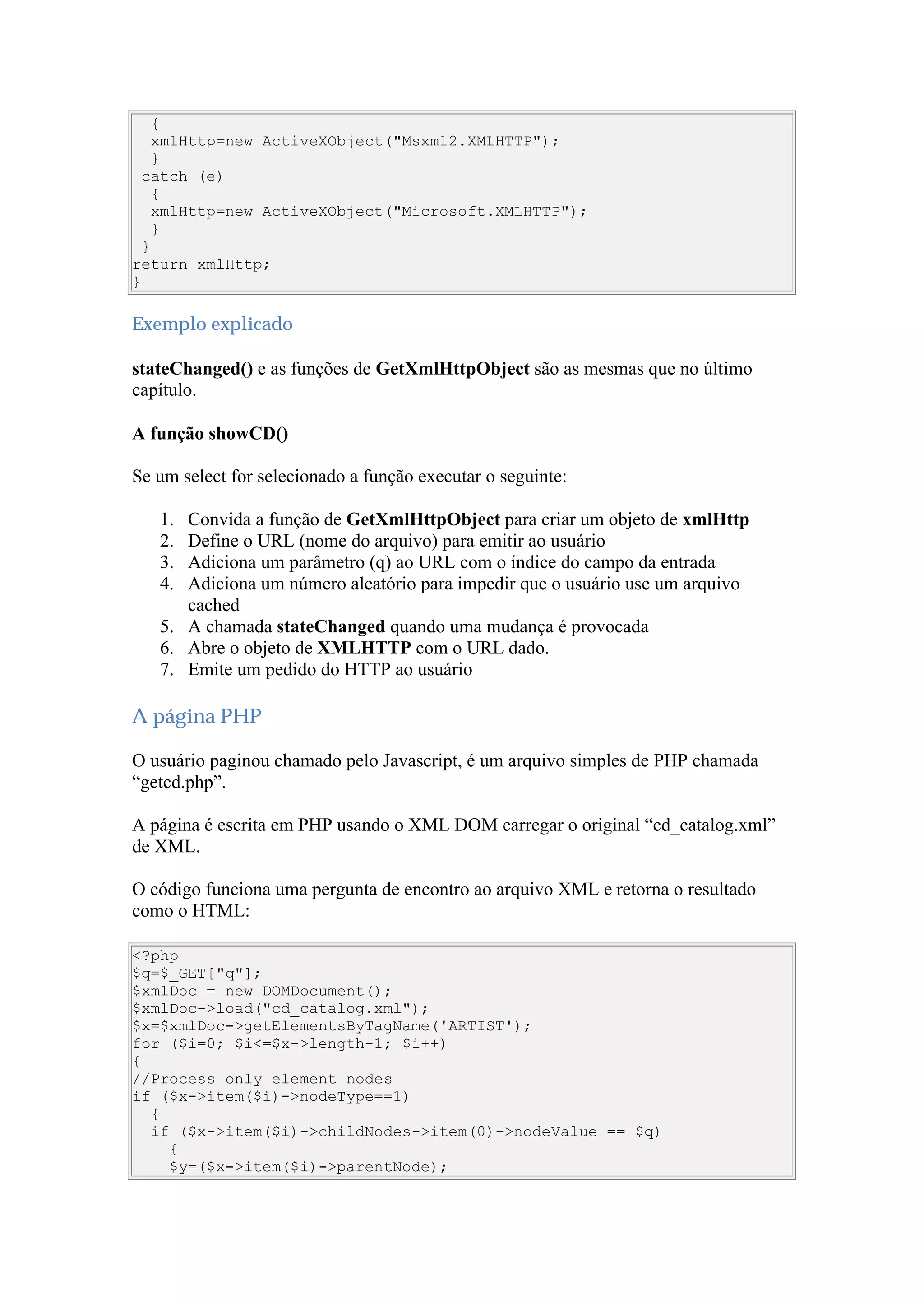 {
xmlHttp=new ActiveXObject("Msxml2.XMLHTTP");
}
catch (e)
{
xmlHttp=new ActiveXObject("Microsoft.XMLHTTP");
}
}
return xmlHttp;
}
Exemplo explicado
stateChanged() e as funções de GetXmlHttpObject são as mesmas que no último
capítulo.
A função showCD()
Se um select for selecionado a função executar o seguinte:
1. Convida a função de GetXmlHttpObject para criar um objeto de xmlHttp
2. Define o URL (nome do arquivo) para emitir ao usuário
3. Adiciona um parâmetro (q) ao URL com o índice do campo da entrada
4. Adiciona um número aleatório para impedir que o usuário use um arquivo
cached
5. A chamada stateChanged quando uma mudança é provocada
6. Abre o objeto de XMLHTTP com o URL dado.
7. Emite um pedido do HTTP ao usuário
A página PHP
O usuário paginou chamado pelo Javascript, é um arquivo simples de PHP chamada
“getcd.php”.
A página é escrita em PHP usando o XML DOM carregar o original “cd_catalog.xml”
de XML.
O código funciona uma pergunta de encontro ao arquivo XML e retorna o resultado
como o HTML:
<?php
$q=$_GET["q"];
$xmlDoc = new DOMDocument();
$xmlDoc->load("cd_catalog.xml");
$x=$xmlDoc->getElementsByTagName('ARTIST');
for ($i=0; $i<=$x->length-1; $i++)
{
//Process only element nodes
if ($x->item($i)->nodeType==1)
{
if ($x->item($i)->childNodes->item(0)->nodeValue == $q)
{
$y=($x->item($i)->parentNode);
 
