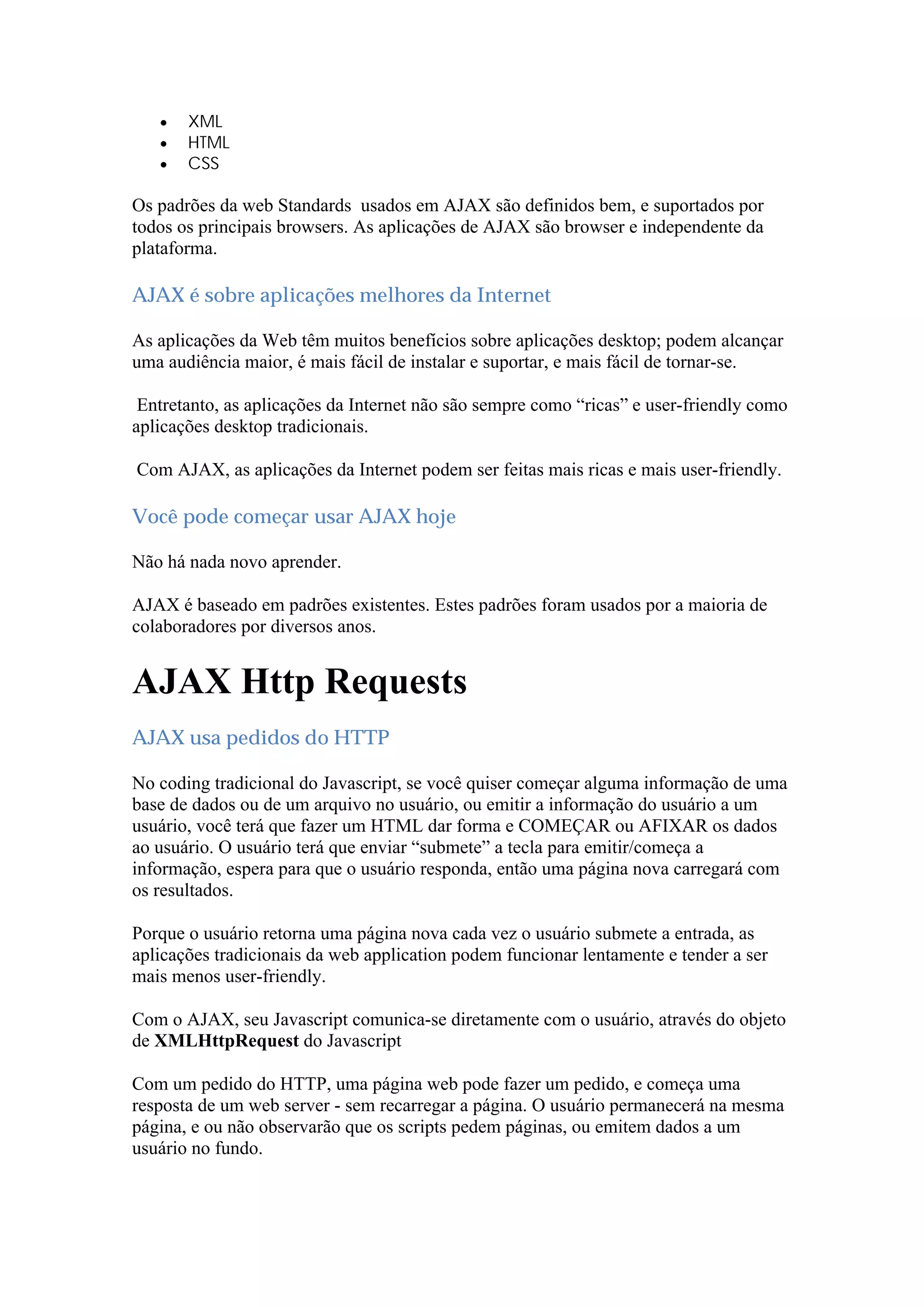  XML
 HTML
 CSS
Os padrões da web Standards usados em AJAX são definidos bem, e suportados por
todos os principais browsers. As aplicações de AJAX são browser e independente da
plataforma.
AJAX é sobre aplicações melhores da Internet
As aplicações da Web têm muitos benefícios sobre aplicações desktop; podem alcançar
uma audiência maior, é mais fácil de instalar e suportar, e mais fácil de tornar-se.
Entretanto, as aplicações da Internet não são sempre como “ricas” e user-friendly como
aplicações desktop tradicionais.
Com AJAX, as aplicações da Internet podem ser feitas mais ricas e mais user-friendly.
Você pode começar usar AJAX hoje
Não há nada novo aprender.
AJAX é baseado em padrões existentes. Estes padrões foram usados por a maioria de
colaboradores por diversos anos.
AJAX Http Requests
AJAX usa pedidos do HTTP
No coding tradicional do Javascript, se você quiser começar alguma informação de uma
base de dados ou de um arquivo no usuário, ou emitir a informação do usuário a um
usuário, você terá que fazer um HTML dar forma e COMEÇAR ou AFIXAR os dados
ao usuário. O usuário terá que enviar “submete” a tecla para emitir/começa a
informação, espera para que o usuário responda, então uma página nova carregará com
os resultados.
Porque o usuário retorna uma página nova cada vez o usuário submete a entrada, as
aplicações tradicionais da web application podem funcionar lentamente e tender a ser
mais menos user-friendly.
Com o AJAX, seu Javascript comunica-se diretamente com o usuário, através do objeto
de XMLHttpRequest do Javascript
Com um pedido do HTTP, uma página web pode fazer um pedido, e começa uma
resposta de um web server - sem recarregar a página. O usuário permanecerá na mesma
página, e ou não observarão que os scripts pedem páginas, ou emitem dados a um
usuário no fundo.
 