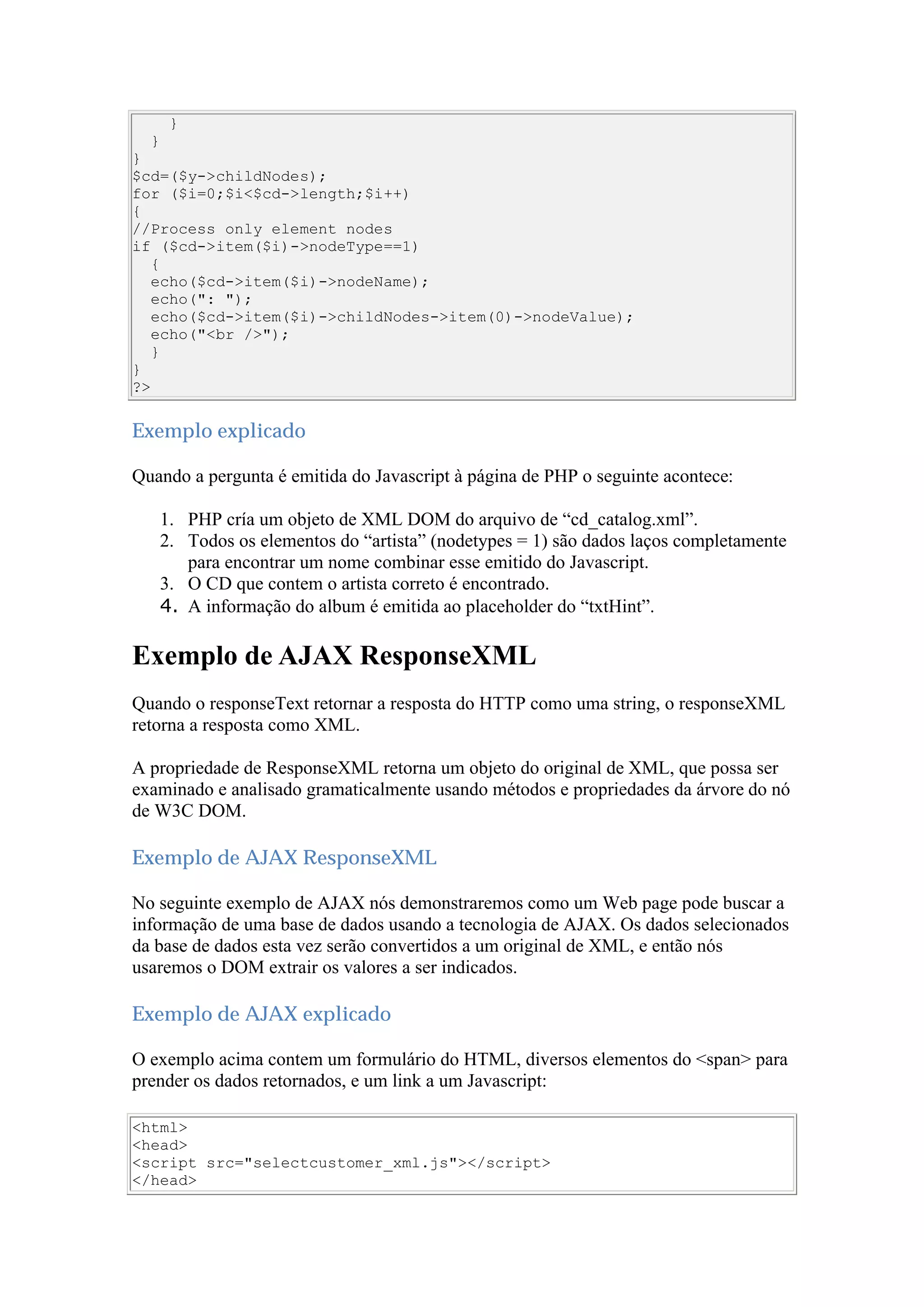 }
}
}
$cd=($y->childNodes);
for ($i=0;$i<$cd->length;$i++)
{
//Process only element nodes
if ($cd->item($i)->nodeType==1)
{
echo($cd->item($i)->nodeName);
echo(": ");
echo($cd->item($i)->childNodes->item(0)->nodeValue);
echo("<br />");
}
}
?>
Exemplo explicado
Quando a pergunta é emitida do Javascript à página de PHP o seguinte acontece:
1. PHP cría um objeto de XML DOM do arquivo de “cd_catalog.xml”.
2. Todos os elementos do “artista” (nodetypes = 1) são dados laços completamente
para encontrar um nome combinar esse emitido do Javascript.
3. O CD que contem o artista correto é encontrado.
4. A informação do album é emitida ao placeholder do “txtHint”.
Exemplo de AJAX ResponseXML
Quando o responseText retornar a resposta do HTTP como uma string, o responseXML
retorna a resposta como XML.
A propriedade de ResponseXML retorna um objeto do original de XML, que possa ser
examinado e analisado gramaticalmente usando métodos e propriedades da árvore do nó
de W3C DOM.
Exemplo de AJAX ResponseXML
No seguinte exemplo de AJAX nós demonstraremos como um Web page pode buscar a
informação de uma base de dados usando a tecnologia de AJAX. Os dados selecionados
da base de dados esta vez serão convertidos a um original de XML, e então nós
usaremos o DOM extrair os valores a ser indicados.
Exemplo de AJAX explicado
O exemplo acima contem um formulário do HTML, diversos elementos do <span> para
prender os dados retornados, e um link a um Javascript:
<html>
<head>
<script src="selectcustomer_xml.js"></script>
</head>
 