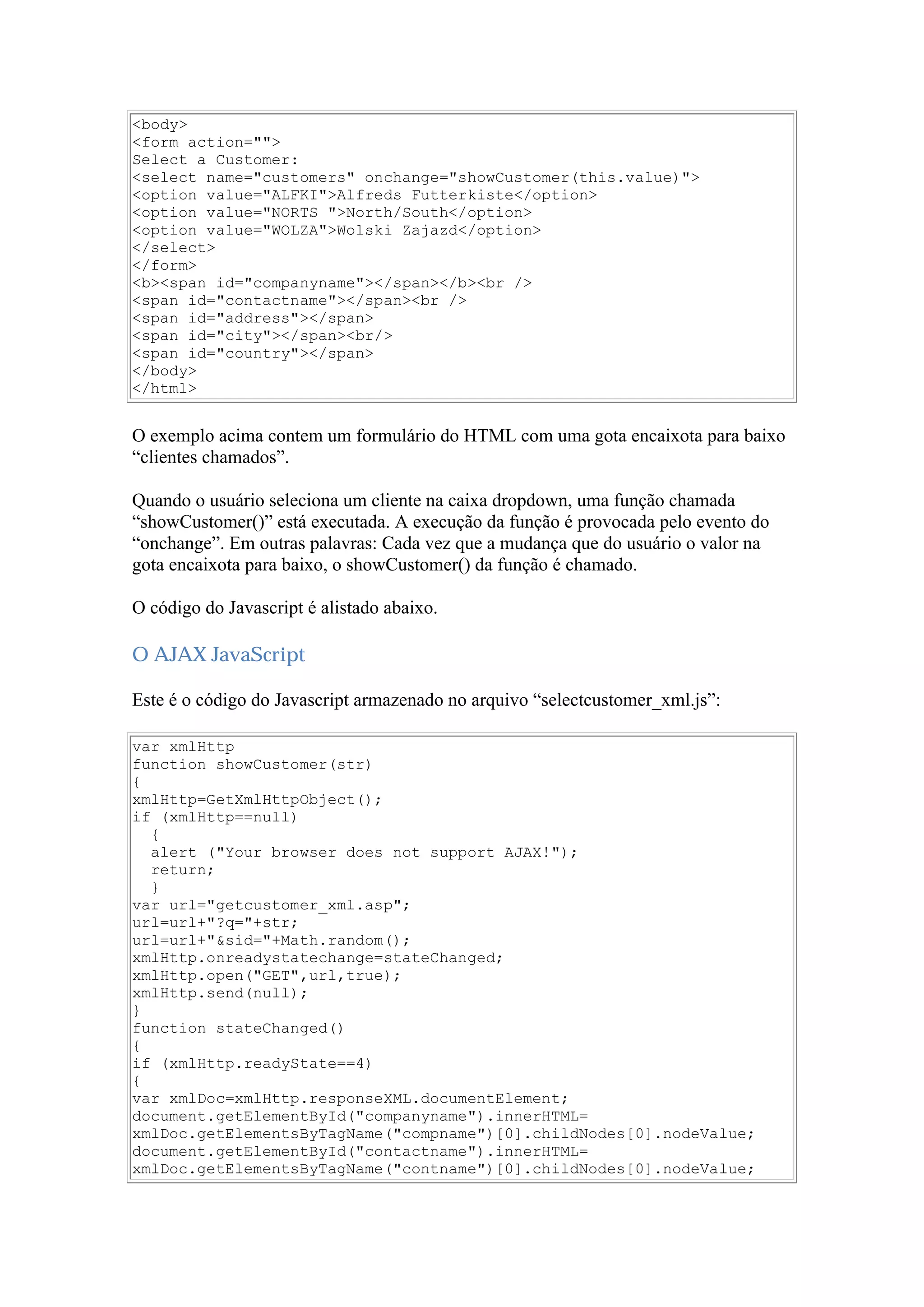 <body>
<form action="">
Select a Customer:
<select name="customers" onchange="showCustomer(this.value)">
<option value="ALFKI">Alfreds Futterkiste</option>
<option value="NORTS ">North/South</option>
<option value="WOLZA">Wolski Zajazd</option>
</select>
</form>
<b><span id="companyname"></span></b><br />
<span id="contactname"></span><br />
<span id="address"></span>
<span id="city"></span><br/>
<span id="country"></span>
</body>
</html>
O exemplo acima contem um formulário do HTML com uma gota encaixota para baixo
“clientes chamados”.
Quando o usuário seleciona um cliente na caixa dropdown, uma função chamada
“showCustomer()” está executada. A execução da função é provocada pelo evento do
“onchange”. Em outras palavras: Cada vez que a mudança que do usuário o valor na
gota encaixota para baixo, o showCustomer() da função é chamado.
O código do Javascript é alistado abaixo.
O AJAX JavaScript
Este é o código do Javascript armazenado no arquivo “selectcustomer_xml.js”:
var xmlHttp
function showCustomer(str)
{
xmlHttp=GetXmlHttpObject();
if (xmlHttp==null)
{
alert ("Your browser does not support AJAX!");
return;
}
var url="getcustomer_xml.asp";
url=url+"?q="+str;
url=url+"&sid="+Math.random();
xmlHttp.onreadystatechange=stateChanged;
xmlHttp.open("GET",url,true);
xmlHttp.send(null);
}
function stateChanged()
{
if (xmlHttp.readyState==4)
{
var xmlDoc=xmlHttp.responseXML.documentElement;
document.getElementById("companyname").innerHTML=
xmlDoc.getElementsByTagName("compname")[0].childNodes[0].nodeValue;
document.getElementById("contactname").innerHTML=
xmlDoc.getElementsByTagName("contname")[0].childNodes[0].nodeValue;
 