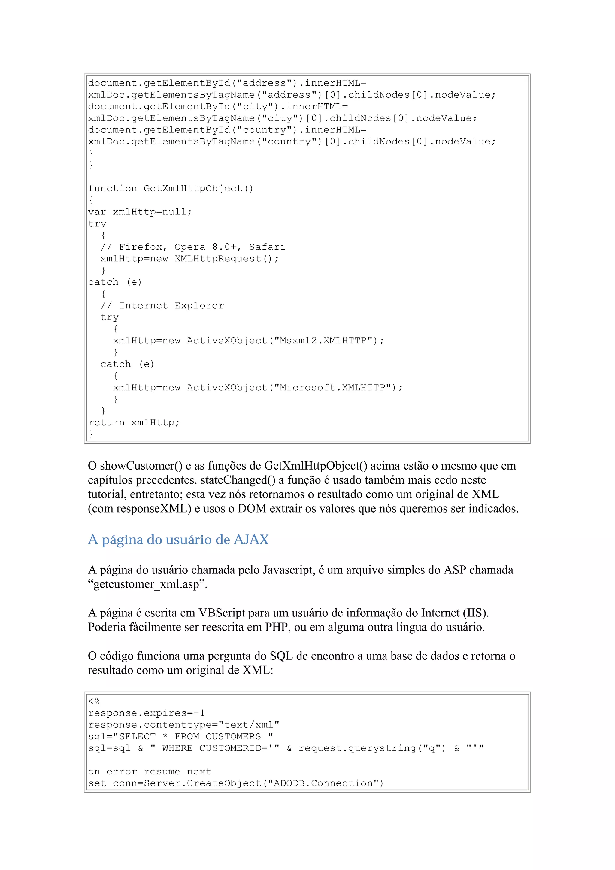document.getElementById("address").innerHTML=
xmlDoc.getElementsByTagName("address")[0].childNodes[0].nodeValue;
document.getElementById("city").innerHTML=
xmlDoc.getElementsByTagName("city")[0].childNodes[0].nodeValue;
document.getElementById("country").innerHTML=
xmlDoc.getElementsByTagName("country")[0].childNodes[0].nodeValue;
}
}
function GetXmlHttpObject()
{
var xmlHttp=null;
try
{
// Firefox, Opera 8.0+, Safari
xmlHttp=new XMLHttpRequest();
}
catch (e)
{
// Internet Explorer
try
{
xmlHttp=new ActiveXObject("Msxml2.XMLHTTP");
}
catch (e)
{
xmlHttp=new ActiveXObject("Microsoft.XMLHTTP");
}
}
return xmlHttp;
}
O showCustomer() e as funções de GetXmlHttpObject() acima estão o mesmo que em
capítulos precedentes. stateChanged() a função é usado também mais cedo neste
tutorial, entretanto; esta vez nós retornamos o resultado como um original de XML
(com responseXML) e usos o DOM extrair os valores que nós queremos ser indicados.
A página do usuário de AJAX
A página do usuário chamada pelo Javascript, é um arquivo simples do ASP chamada
“getcustomer_xml.asp”.
A página é escrita em VBScript para um usuário de informação do Internet (IIS).
Poderia fàcilmente ser reescrita em PHP, ou em alguma outra língua do usuário.
O código funciona uma pergunta do SQL de encontro a uma base de dados e retorna o
resultado como um original de XML:
<%
response.expires=-1
response.contenttype="text/xml"
sql="SELECT * FROM CUSTOMERS "
sql=sql & " WHERE CUSTOMERID='" & request.querystring("q") & "'"
on error resume next
set conn=Server.CreateObject("ADODB.Connection")
 