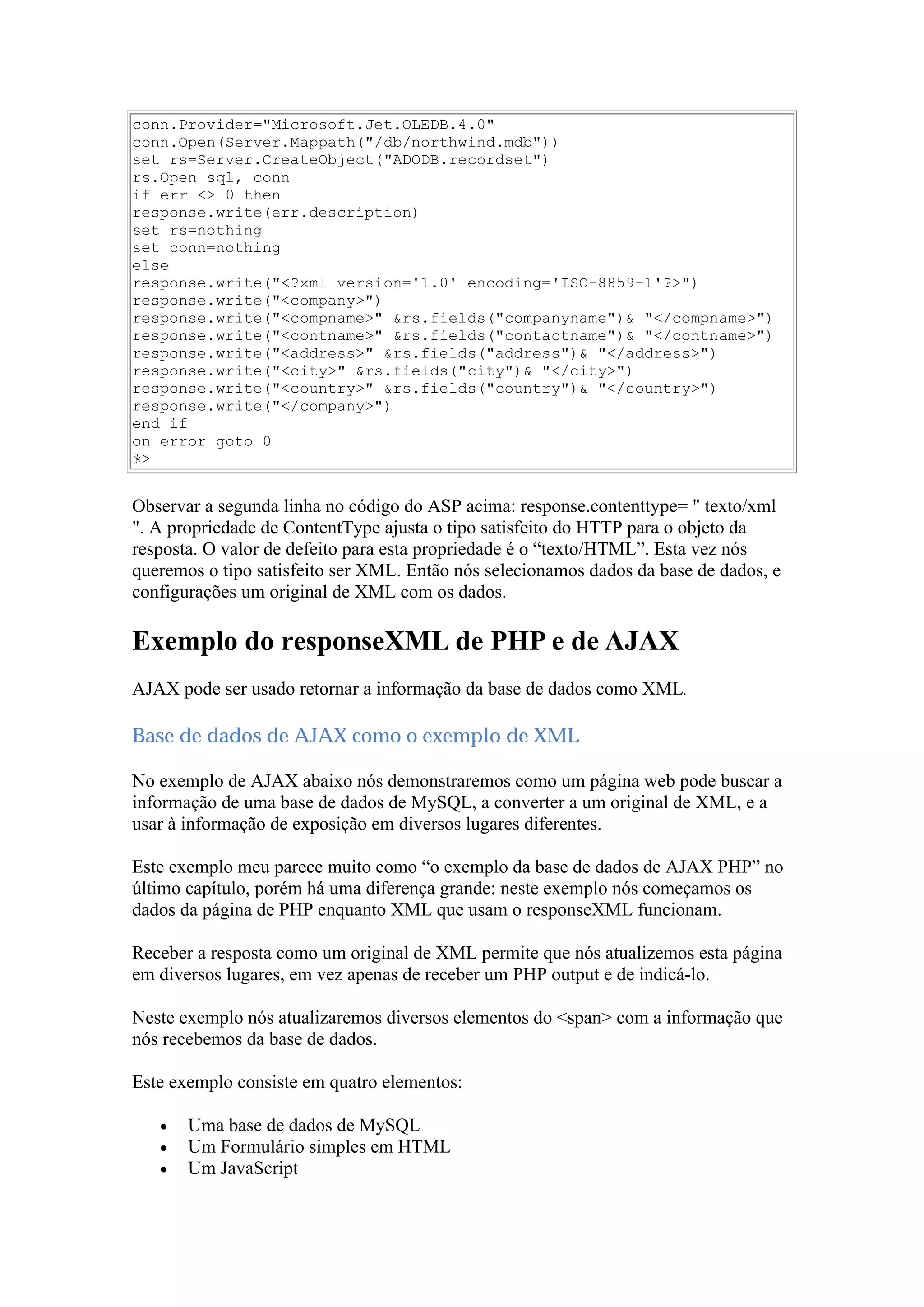 conn.Provider="Microsoft.Jet.OLEDB.4.0"
conn.Open(Server.Mappath("/db/northwind.mdb"))
set rs=Server.CreateObject("ADODB.recordset")
rs.Open sql, conn
if err <> 0 then
response.write(err.description)
set rs=nothing
set conn=nothing
else
response.write("<?xml version='1.0' encoding='ISO-8859-1'?>")
response.write("<company>")
response.write("<compname>" &rs.fields("companyname")& "</compname>")
response.write("<contname>" &rs.fields("contactname")& "</contname>")
response.write("<address>" &rs.fields("address")& "</address>")
response.write("<city>" &rs.fields("city")& "</city>")
response.write("<country>" &rs.fields("country")& "</country>")
response.write("</company>")
end if
on error goto 0
%>
Observar a segunda linha no código do ASP acima: response.contenttype= " texto/xml
". A propriedade de ContentType ajusta o tipo satisfeito do HTTP para o objeto da
resposta. O valor de defeito para esta propriedade é o “texto/HTML”. Esta vez nós
queremos o tipo satisfeito ser XML. Então nós selecionamos dados da base de dados, e
configurações um original de XML com os dados.
Exemplo do responseXML de PHP e de AJAX
AJAX pode ser usado retornar a informação da base de dados como XML.
Base de dados de AJAX como o exemplo de XML
No exemplo de AJAX abaixo nós demonstraremos como um página web pode buscar a
informação de uma base de dados de MySQL, a converter a um original de XML, e a
usar à informação de exposição em diversos lugares diferentes.
Este exemplo meu parece muito como “o exemplo da base de dados de AJAX PHP” no
último capítulo, porém há uma diferença grande: neste exemplo nós começamos os
dados da página de PHP enquanto XML que usam o responseXML funcionam.
Receber a resposta como um original de XML permite que nós atualizemos esta página
em diversos lugares, em vez apenas de receber um PHP output e de indicá-lo.
Neste exemplo nós atualizaremos diversos elementos do <span> com a informação que
nós recebemos da base de dados.
Este exemplo consiste em quatro elementos:
 Uma base de dados de MySQL
 Um Formulário simples em HTML
 Um JavaScript
 
