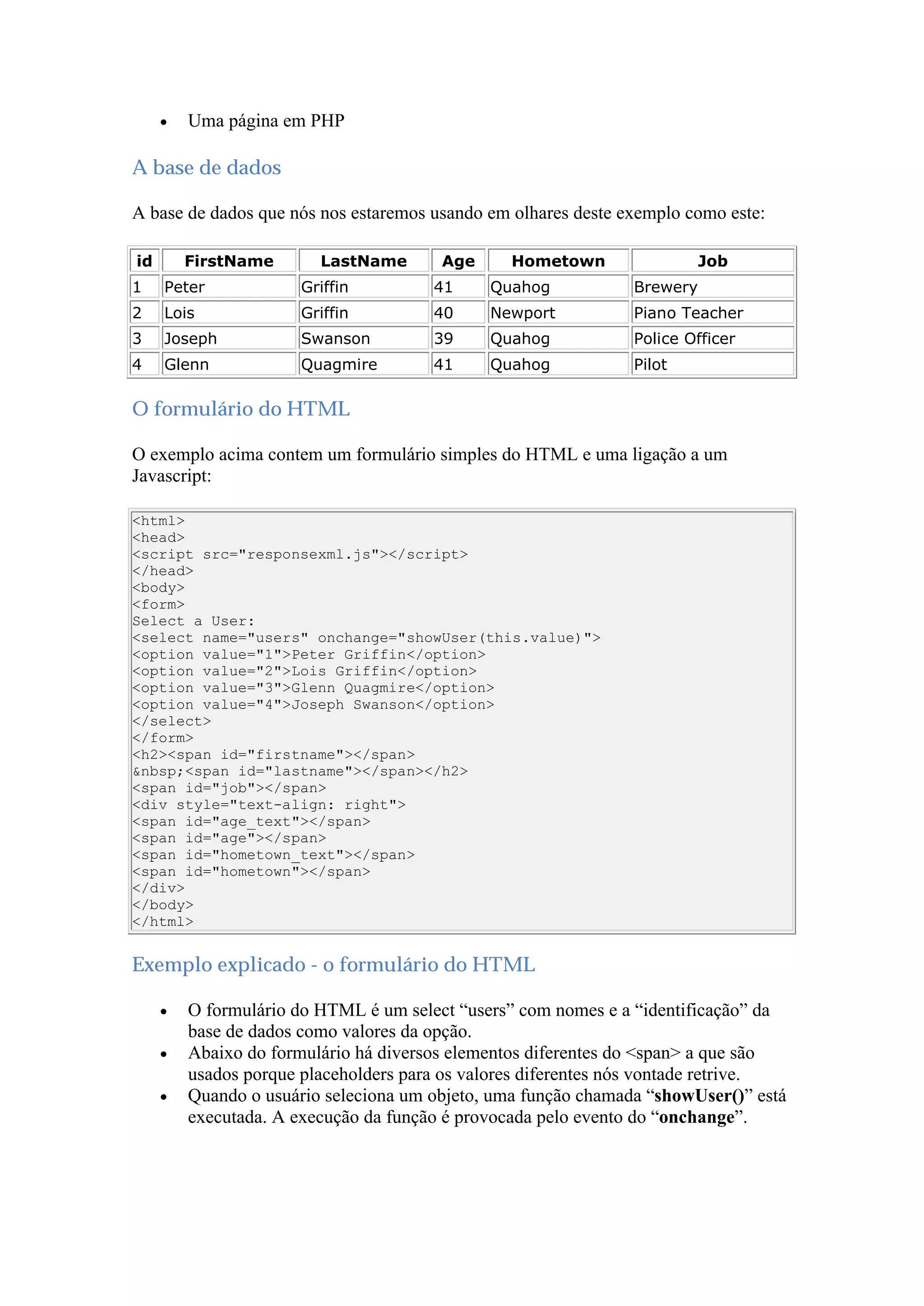  Uma página em PHP
A base de dados
A base de dados que nós nos estaremos usando em olhares deste exemplo como este:
id FirstName LastName Age Hometown Job
1 Peter Griffin 41 Quahog Brewery
2 Lois Griffin 40 Newport Piano Teacher
3 Joseph Swanson 39 Quahog Police Officer
4 Glenn Quagmire 41 Quahog Pilot
O formulário do HTML
O exemplo acima contem um formulário simples do HTML e uma ligação a um
Javascript:
<html>
<head>
<script src="responsexml.js"></script>
</head>
<body>
<form>
Select a User:
<select name="users" onchange="showUser(this.value)">
<option value="1">Peter Griffin</option>
<option value="2">Lois Griffin</option>
<option value="3">Glenn Quagmire</option>
<option value="4">Joseph Swanson</option>
</select>
</form>
<h2><span id="firstname"></span>
&nbsp;<span id="lastname"></span></h2>
<span id="job"></span>
<div style="text-align: right">
<span id="age_text"></span>
<span id="age"></span>
<span id="hometown_text"></span>
<span id="hometown"></span>
</div>
</body>
</html>
Exemplo explicado - o formulário do HTML
 O formulário do HTML é um select “users” com nomes e a “identificação” da
base de dados como valores da opção.
 Abaixo do formulário há diversos elementos diferentes do <span> a que são
usados porque placeholders para os valores diferentes nós vontade retrive.
 Quando o usuário seleciona um objeto, uma função chamada “showUser()” está
executada. A execução da função é provocada pelo evento do “onchange”.
 