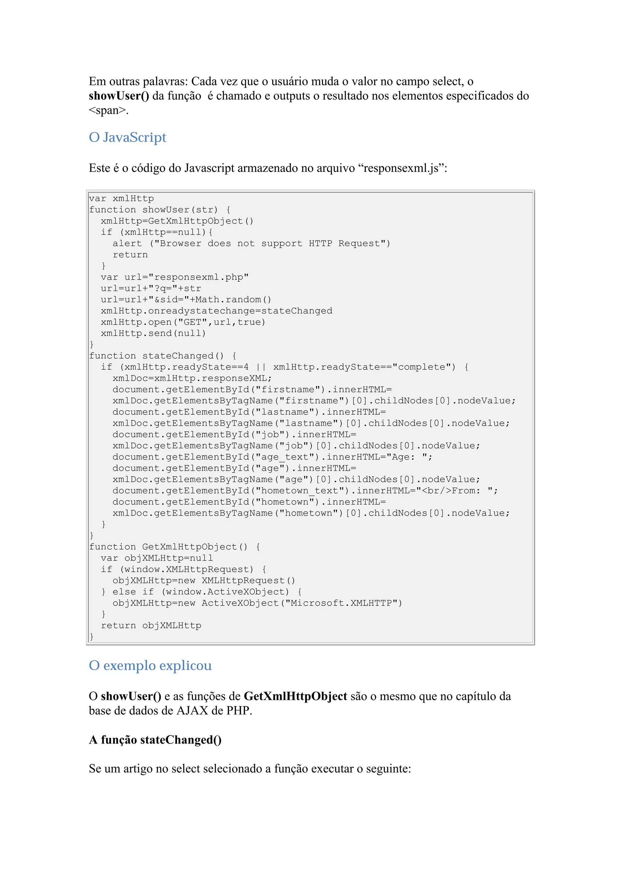 Em outras palavras: Cada vez que o usuário muda o valor no campo select, o
showUser() da função é chamado e outputs o resultado nos elementos especificados do
<span>.
O JavaScript
Este é o código do Javascript armazenado no arquivo “responsexml.js”:
var xmlHttp
function showUser(str) {
xmlHttp=GetXmlHttpObject()
if (xmlHttp==null){
alert ("Browser does not support HTTP Request")
return
}
var url="responsexml.php"
url=url+"?q="+str
url=url+"&sid="+Math.random()
xmlHttp.onreadystatechange=stateChanged
xmlHttp.open("GET",url,true)
xmlHttp.send(null)
}
function stateChanged() {
if (xmlHttp.readyState==4 || xmlHttp.readyState=="complete") {
xmlDoc=xmlHttp.responseXML;
document.getElementById("firstname").innerHTML=
xmlDoc.getElementsByTagName("firstname")[0].childNodes[0].nodeValue;
document.getElementById("lastname").innerHTML=
xmlDoc.getElementsByTagName("lastname")[0].childNodes[0].nodeValue;
document.getElementById("job").innerHTML=
xmlDoc.getElementsByTagName("job")[0].childNodes[0].nodeValue;
document.getElementById("age_text").innerHTML="Age: ";
document.getElementById("age").innerHTML=
xmlDoc.getElementsByTagName("age")[0].childNodes[0].nodeValue;
document.getElementById("hometown_text").innerHTML="<br/>From: ";
document.getElementById("hometown").innerHTML=
xmlDoc.getElementsByTagName("hometown")[0].childNodes[0].nodeValue;
}
}
function GetXmlHttpObject() {
var objXMLHttp=null
if (window.XMLHttpRequest) {
objXMLHttp=new XMLHttpRequest()
} else if (window.ActiveXObject) {
objXMLHttp=new ActiveXObject("Microsoft.XMLHTTP")
}
return objXMLHttp
}
O exemplo explicou
O showUser() e as funções de GetXmlHttpObject são o mesmo que no capítulo da
base de dados de AJAX de PHP.
A função stateChanged()
Se um artigo no select selecionado a função executar o seguinte:
 