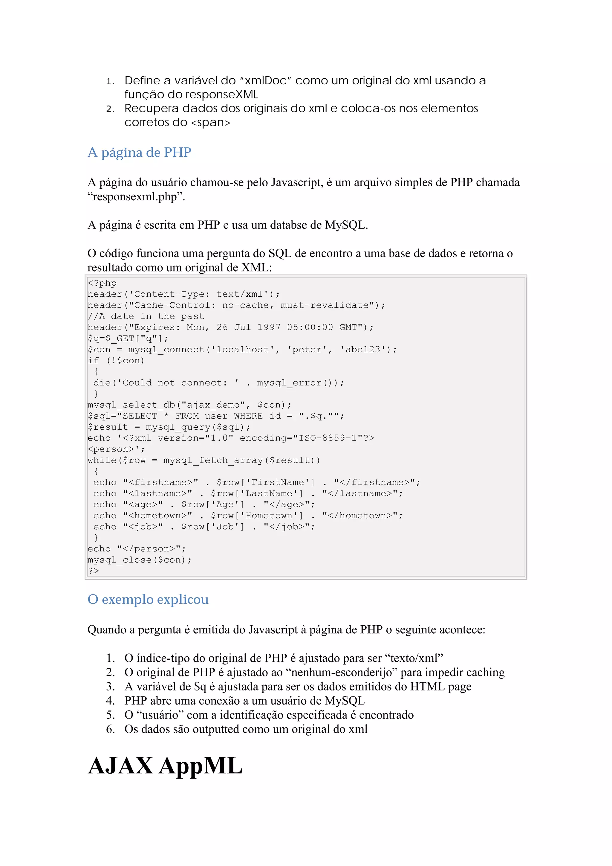 1. Define a variável do “xmlDoc” como um original do xml usando a
função do responseXML
2. Recupera dados dos originais do xml e coloca-os nos elementos
corretos do <span>
A página de PHP
A página do usuário chamou-se pelo Javascript, é um arquivo simples de PHP chamada
“responsexml.php”.
A página é escrita em PHP e usa um databse de MySQL.
O código funciona uma pergunta do SQL de encontro a uma base de dados e retorna o
resultado como um original de XML:
<?php
header('Content-Type: text/xml');
header("Cache-Control: no-cache, must-revalidate");
//A date in the past
header("Expires: Mon, 26 Jul 1997 05:00:00 GMT");
$q=$_GET["q"];
$con = mysql_connect('localhost', 'peter', 'abc123');
if (!$con)
{
die('Could not connect: ' . mysql_error());
}
mysql_select_db("ajax_demo", $con);
$sql="SELECT * FROM user WHERE id = ".$q."";
$result = mysql_query($sql);
echo '<?xml version="1.0" encoding="ISO-8859-1"?>
<person>';
while($row = mysql_fetch_array($result))
{
echo "<firstname>" . $row['FirstName'] . "</firstname>";
echo "<lastname>" . $row['LastName'] . "</lastname>";
echo "<age>" . $row['Age'] . "</age>";
echo "<hometown>" . $row['Hometown'] . "</hometown>";
echo "<job>" . $row['Job'] . "</job>";
}
echo "</person>";
mysql_close($con);
?>
O exemplo explicou
Quando a pergunta é emitida do Javascript à página de PHP o seguinte acontece:
1. O índice-tipo do original de PHP é ajustado para ser “texto/xml”
2. O original de PHP é ajustado ao “nenhum-esconderijo” para impedir caching
3. A variável de $q é ajustada para ser os dados emitidos do HTML page
4. PHP abre uma conexão a um usuário de MySQL
5. O “usuário” com a identificação especificada é encontrado
6. Os dados são outputted como um original do xml
AJAX AppML
 