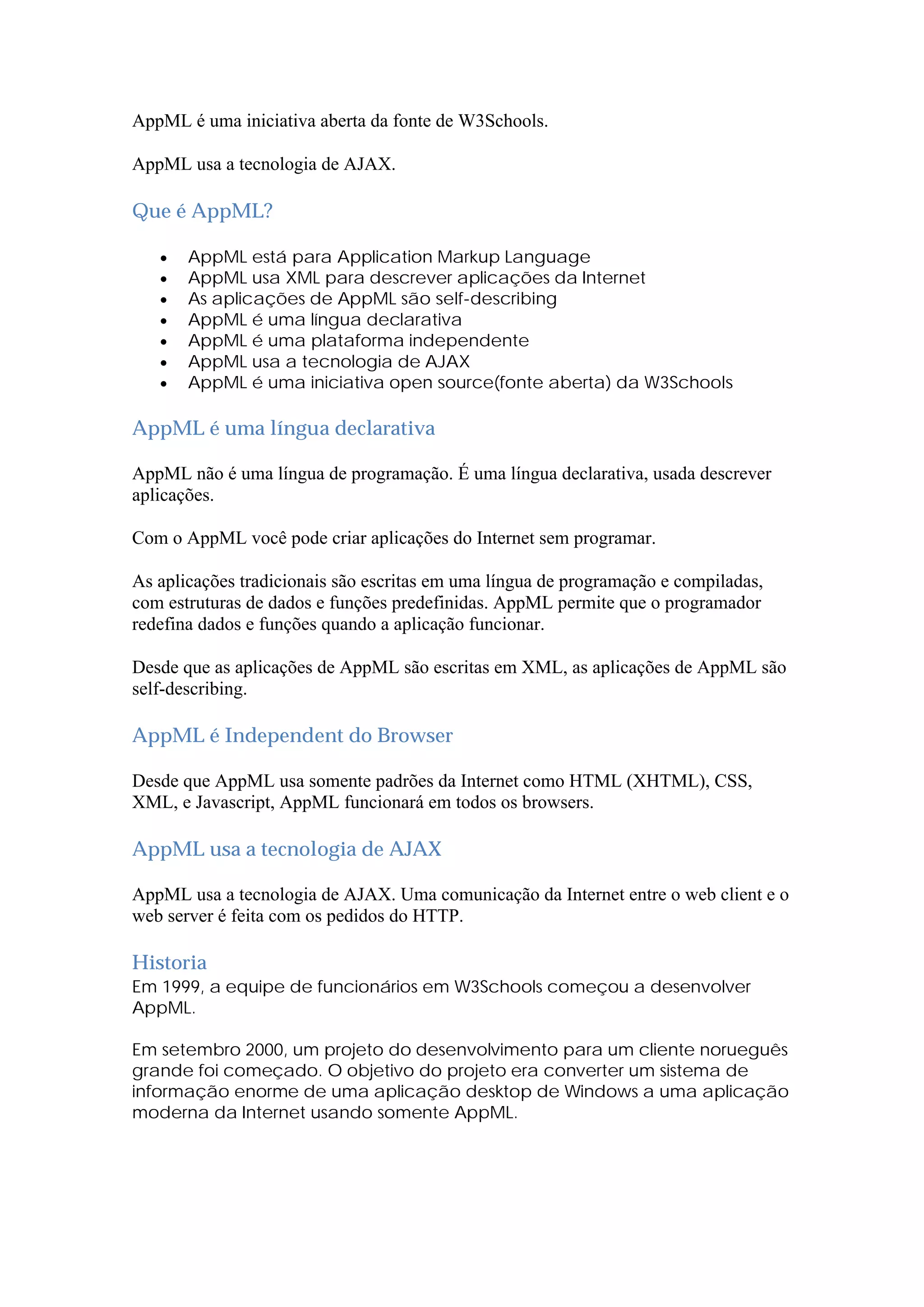 AppML é uma iniciativa aberta da fonte de W3Schools.
AppML usa a tecnologia de AJAX.
Que é AppML?
 AppML está para Application Markup Language
 AppML usa XML para descrever aplicações da Internet
 As aplicações de AppML são self-describing
 AppML é uma língua declarativa
 AppML é uma plataforma independente
 AppML usa a tecnologia de AJAX
 AppML é uma iniciativa open source(fonte aberta) da W3Schools
AppML é uma língua declarativa
AppML não é uma língua de programação. É uma língua declarativa, usada descrever
aplicações.
Com o AppML você pode criar aplicações do Internet sem programar.
As aplicações tradicionais são escritas em uma língua de programação e compiladas,
com estruturas de dados e funções predefinidas. AppML permite que o programador
redefina dados e funções quando a aplicação funcionar.
Desde que as aplicações de AppML são escritas em XML, as aplicações de AppML são
self-describing.
AppML é Independent do Browser
Desde que AppML usa somente padrões da Internet como HTML (XHTML), CSS,
XML, e Javascript, AppML funcionará em todos os browsers.
AppML usa a tecnologia de AJAX
AppML usa a tecnologia de AJAX. Uma comunicação da Internet entre o web client e o
web server é feita com os pedidos do HTTP.
Historia
Em 1999, a equipe de funcionários em W3Schools começou a desenvolver
AppML.
Em setembro 2000, um projeto do desenvolvimento para um cliente norueguês
grande foi começado. O objetivo do projeto era converter um sistema de
informação enorme de uma aplicação desktop de Windows a uma aplicação
moderna da Internet usando somente AppML.
 