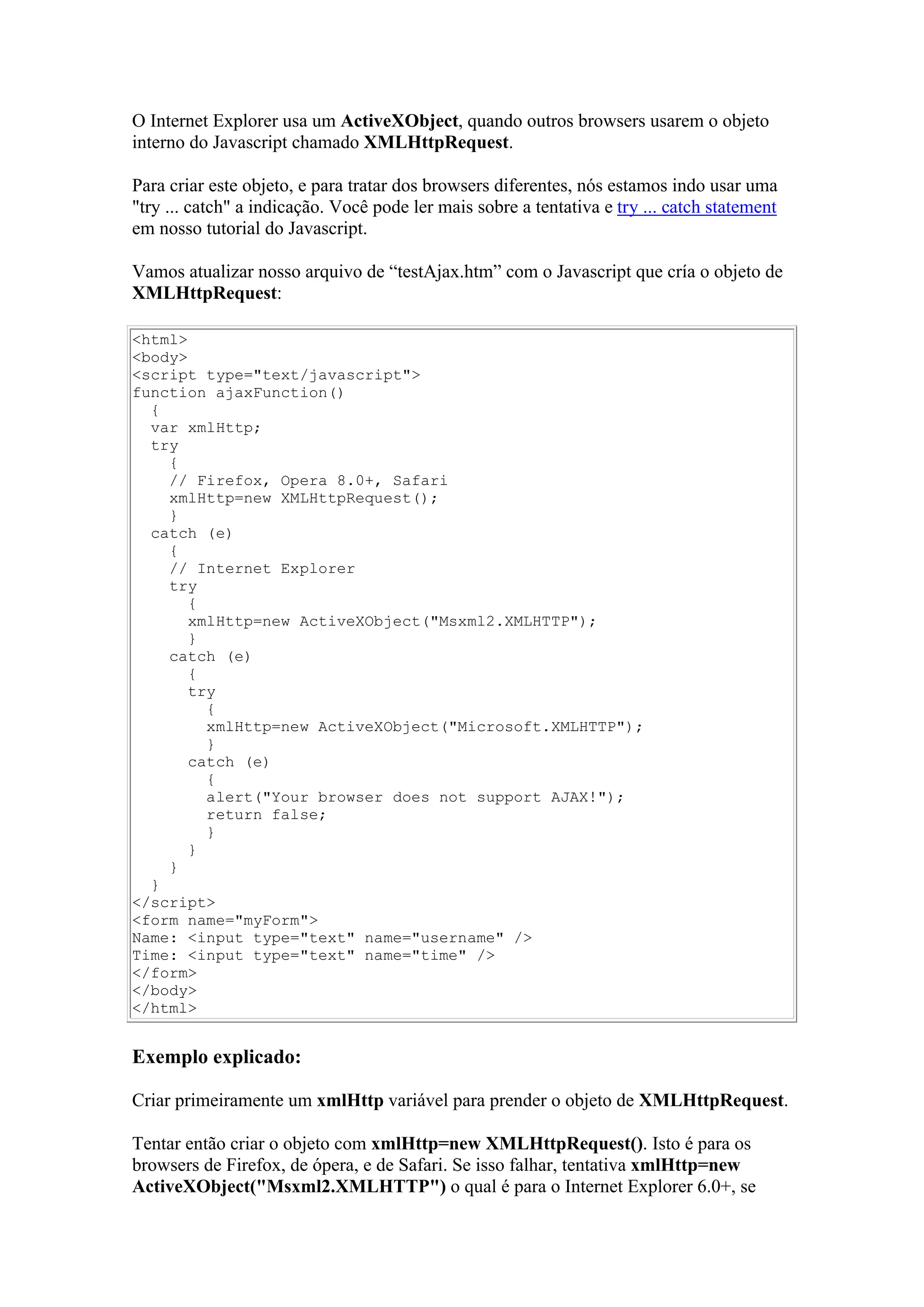 O Internet Explorer usa um ActiveXObject, quando outros browsers usarem o objeto
interno do Javascript chamado XMLHttpRequest.
Para criar este objeto, e para tratar dos browsers diferentes, nós estamos indo usar uma
"try ... catch" a indicação. Você pode ler mais sobre a tentativa e try ... catch statement
em nosso tutorial do Javascript.
Vamos atualizar nosso arquivo de “testAjax.htm” com o Javascript que cría o objeto de
XMLHttpRequest:
<html>
<body>
<script type="text/javascript">
function ajaxFunction()
{
var xmlHttp;
try
{
// Firefox, Opera 8.0+, Safari
xmlHttp=new XMLHttpRequest();
}
catch (e)
{
// Internet Explorer
try
{
xmlHttp=new ActiveXObject("Msxml2.XMLHTTP");
}
catch (e)
{
try
{
xmlHttp=new ActiveXObject("Microsoft.XMLHTTP");
}
catch (e)
{
alert("Your browser does not support AJAX!");
return false;
}
}
}
}
</script>
<form name="myForm">
Name: <input type="text" name="username" />
Time: <input type="text" name="time" />
</form>
</body>
</html>
Exemplo explicado:
Criar primeiramente um xmlHttp variável para prender o objeto de XMLHttpRequest.
Tentar então criar o objeto com xmlHttp=new XMLHttpRequest(). Isto é para os
browsers de Firefox, de ópera, e de Safari. Se isso falhar, tentativa xmlHttp=new
ActiveXObject("Msxml2.XMLHTTP") o qual é para o Internet Explorer 6.0+, se
 