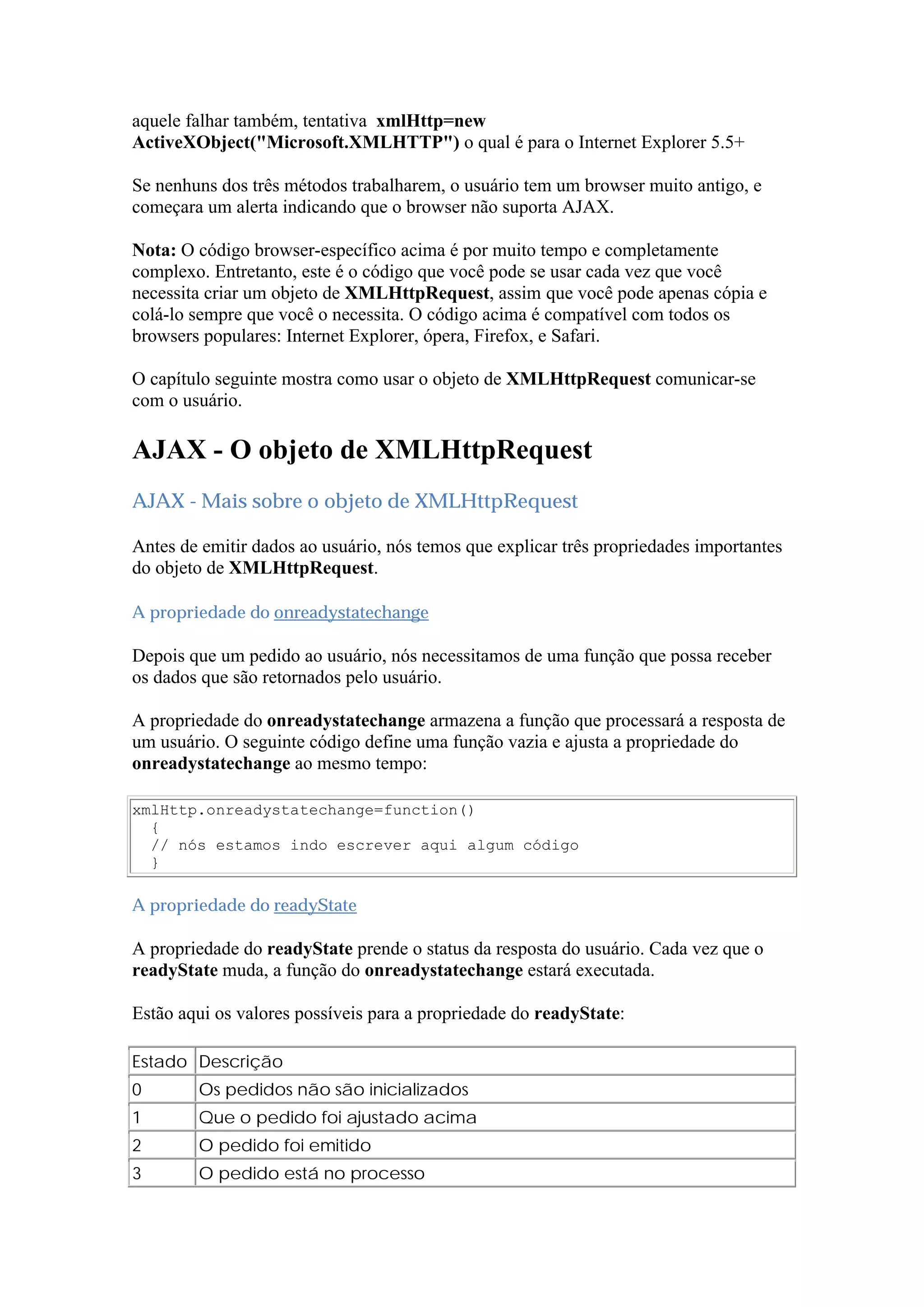 aquele falhar também, tentativa xmlHttp=new
ActiveXObject("Microsoft.XMLHTTP") o qual é para o Internet Explorer 5.5+
Se nenhuns dos três métodos trabalharem, o usuário tem um browser muito antigo, e
começara um alerta indicando que o browser não suporta AJAX.
Nota: O código browser-específico acima é por muito tempo e completamente
complexo. Entretanto, este é o código que você pode se usar cada vez que você
necessita criar um objeto de XMLHttpRequest, assim que você pode apenas cópia e
colá-lo sempre que você o necessita. O código acima é compatível com todos os
browsers populares: Internet Explorer, ópera, Firefox, e Safari.
O capítulo seguinte mostra como usar o objeto de XMLHttpRequest comunicar-se
com o usuário.
AJAX - O objeto de XMLHttpRequest
AJAX - Mais sobre o objeto de XMLHttpRequest
Antes de emitir dados ao usuário, nós temos que explicar três propriedades importantes
do objeto de XMLHttpRequest.
A propriedade do onreadystatechange
Depois que um pedido ao usuário, nós necessitamos de uma função que possa receber
os dados que são retornados pelo usuário.
A propriedade do onreadystatechange armazena a função que processará a resposta de
um usuário. O seguinte código define uma função vazia e ajusta a propriedade do
onreadystatechange ao mesmo tempo:
xmlHttp.onreadystatechange=function()
{
// nós estamos indo escrever aqui algum código
}
A propriedade do readyState
A propriedade do readyState prende o status da resposta do usuário. Cada vez que o
readyState muda, a função do onreadystatechange estará executada.
Estão aqui os valores possíveis para a propriedade do readyState:
Estado Descrição
0 Os pedidos não são inicializados
1 Que o pedido foi ajustado acima
2 O pedido foi emitido
3 O pedido está no processo
 