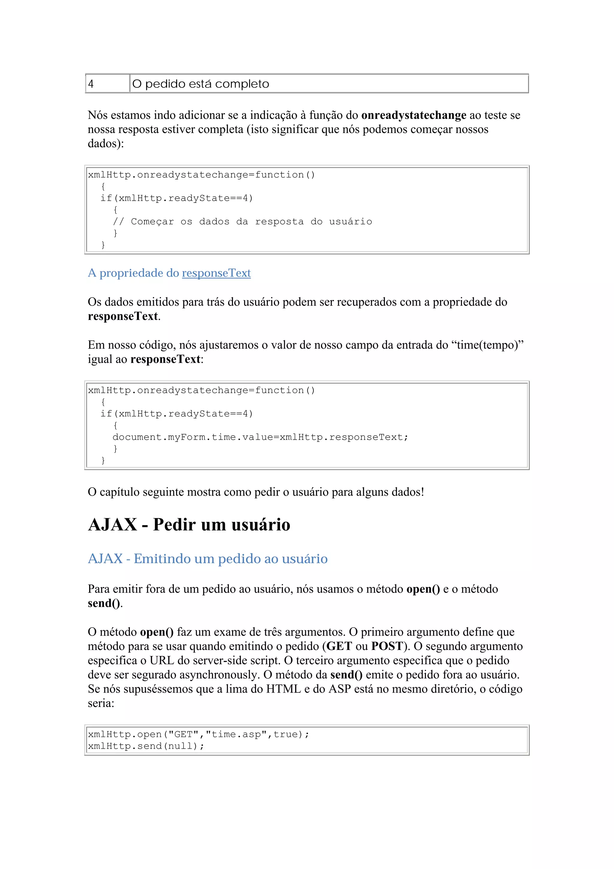4 O pedido está completo
Nós estamos indo adicionar se a indicação à função do onreadystatechange ao teste se
nossa resposta estiver completa (isto significar que nós podemos começar nossos
dados):
xmlHttp.onreadystatechange=function()
{
if(xmlHttp.readyState==4)
{
// Começar os dados da resposta do usuário
}
}
A propriedade do responseText
Os dados emitidos para trás do usuário podem ser recuperados com a propriedade do
responseText.
Em nosso código, nós ajustaremos o valor de nosso campo da entrada do “time(tempo)”
igual ao responseText:
xmlHttp.onreadystatechange=function()
{
if(xmlHttp.readyState==4)
{
document.myForm.time.value=xmlHttp.responseText;
}
}
O capítulo seguinte mostra como pedir o usuário para alguns dados!
AJAX - Pedir um usuário
AJAX - Emitindo um pedido ao usuário
Para emitir fora de um pedido ao usuário, nós usamos o método open() e o método
send().
O método open() faz um exame de três argumentos. O primeiro argumento define que
método para se usar quando emitindo o pedido (GET ou POST). O segundo argumento
especifica o URL do server-side script. O terceiro argumento especifica que o pedido
deve ser segurado asynchronously. O método da send() emite o pedido fora ao usuário.
Se nós supuséssemos que a lima do HTML e do ASP está no mesmo diretório, o código
seria:
xmlHttp.open("GET","time.asp",true);
xmlHttp.send(null);
 