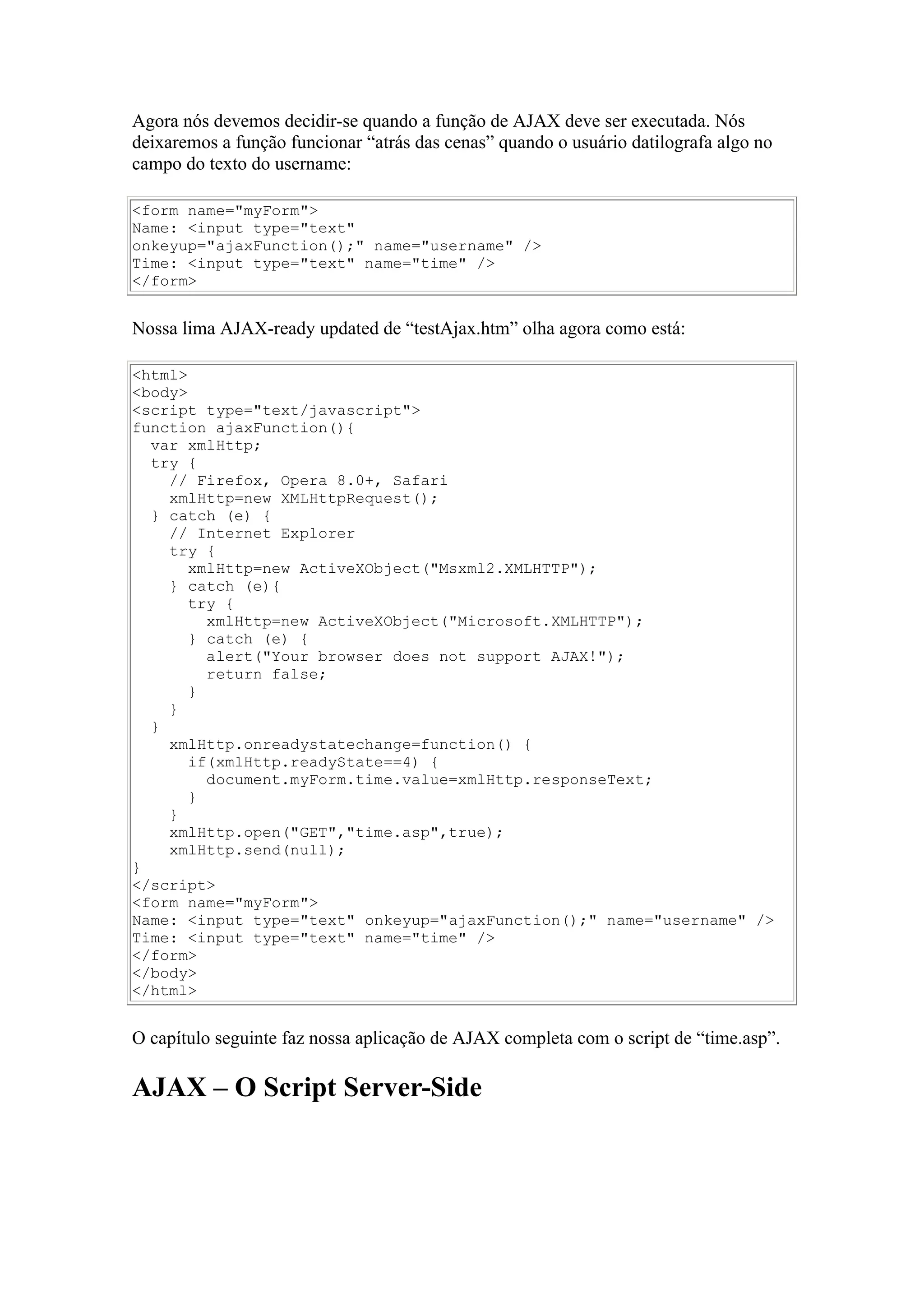 Agora nós devemos decidir-se quando a função de AJAX deve ser executada. Nós
deixaremos a função funcionar “atrás das cenas” quando o usuário datilografa algo no
campo do texto do username:
<form name="myForm">
Name: <input type="text"
onkeyup="ajaxFunction();" name="username" />
Time: <input type="text" name="time" />
</form>
Nossa lima AJAX-ready updated de “testAjax.htm” olha agora como está:
<html>
<body>
<script type="text/javascript">
function ajaxFunction(){
var xmlHttp;
try {
// Firefox, Opera 8.0+, Safari
xmlHttp=new XMLHttpRequest();
} catch (e) {
// Internet Explorer
try {
xmlHttp=new ActiveXObject("Msxml2.XMLHTTP");
} catch (e){
try {
xmlHttp=new ActiveXObject("Microsoft.XMLHTTP");
} catch (e) {
alert("Your browser does not support AJAX!");
return false;
}
}
}
xmlHttp.onreadystatechange=function() {
if(xmlHttp.readyState==4) {
document.myForm.time.value=xmlHttp.responseText;
}
}
xmlHttp.open("GET","time.asp",true);
xmlHttp.send(null);
}
</script>
<form name="myForm">
Name: <input type="text" onkeyup="ajaxFunction();" name="username" />
Time: <input type="text" name="time" />
</form>
</body>
</html>
O capítulo seguinte faz nossa aplicação de AJAX completa com o script de “time.asp”.
AJAX – O Script Server-Side
 