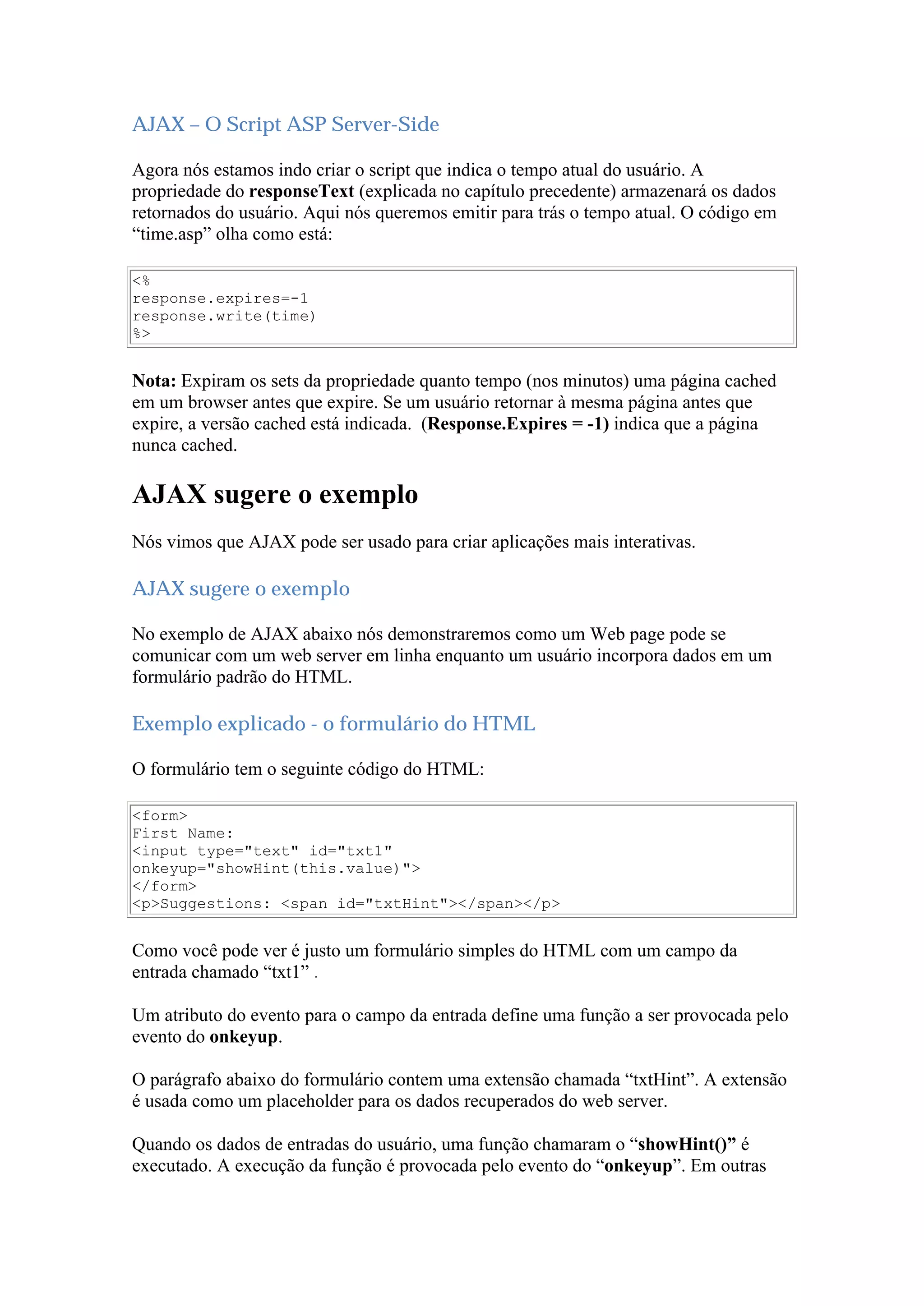 AJAX – O Script ASP Server-Side
Agora nós estamos indo criar o script que indica o tempo atual do usuário. A
propriedade do responseText (explicada no capítulo precedente) armazenará os dados
retornados do usuário. Aqui nós queremos emitir para trás o tempo atual. O código em
“time.asp” olha como está:
<%
response.expires=-1
response.write(time)
%>
Nota: Expiram os sets da propriedade quanto tempo (nos minutos) uma página cached
em um browser antes que expire. Se um usuário retornar à mesma página antes que
expire, a versão cached está indicada. (Response.Expires = -1) indica que a página
nunca cached.
AJAX sugere o exemplo
Nós vimos que AJAX pode ser usado para criar aplicações mais interativas.
AJAX sugere o exemplo
No exemplo de AJAX abaixo nós demonstraremos como um Web page pode se
comunicar com um web server em linha enquanto um usuário incorpora dados em um
formulário padrão do HTML.
Exemplo explicado - o formulário do HTML
O formulário tem o seguinte código do HTML:
<form>
First Name:
<input type="text" id="txt1"
onkeyup="showHint(this.value)">
</form>
<p>Suggestions: <span id="txtHint"></span></p>
Como você pode ver é justo um formulário simples do HTML com um campo da
entrada chamado “txt1” .
Um atributo do evento para o campo da entrada define uma função a ser provocada pelo
evento do onkeyup.
O parágrafo abaixo do formulário contem uma extensão chamada “txtHint”. A extensão
é usada como um placeholder para os dados recuperados do web server.
Quando os dados de entradas do usuário, uma função chamaram o “showHint()” é
executado. A execução da função é provocada pelo evento do “onkeyup”. Em outras
 