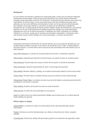 Storyboard.

Es una manera de describir y planificar la continuidad plano a plano de una película utilizando
ilustraciones secuenciales. Cada secuencia del storyboard nos cuenta toda la información
necesaria para desarrollar la escena. En animación, el storyboard tiene también otros usos muy
importantes. En primer lugar, se usa como base para crear las animáticas (pruebas de la
películas con las voces definitivas coordinadas en video con las secuencias del storyboard),
pero también sirven para distribuir y coordinar el trabajo de las diferentes unidades de
animadores (en un largometraje de Disney podían trabajar cientos de ilustradores y animadores
distintos, por lo que el storyboard era la piedra angular que evitaba que varias personajes
trabajaran por error en la misma secuencia).Trabajando con Flash, sobretodo con metrajes
inferiores a un minuto, puede que no siempre sea necesario desarrollar un storyboard, pero
será de gran ayuda cuando trabajes con varios personajes, y cambios de escenario.

Tipos de Planos.

Cada plano transmite la información de manera distinta, por lo que antes de decidirte por uno
de ellos debes analizar la escena. Si el “bueno” se encuentra con el “malo”, el plano debería
transmitir tensión; un primer plano de los ojos de los dos personajes será más efectivo que un
plano general.

Gran Plano General: La cámara se encuentra lejos de la acción, mostrando lo general.

Plano Entero: Especial para describir acciones físicas, el cuerpo humano se muestra entero.

Plano General: El personaje solo ocupa un tercio del encuadre, lo demás es escenario.

Plano Americano: Muestra expresividad de rostro, insinúa algo del escenario.

Plano Medio: Muestra relación y dialogo, se muestra al personaje desde la cintura hacia arriba.

Primer Plano: Permite instruir el estado emotivo ya que se enfoca el rostro del personaje.

Primerísimo Primer Plano: La cámara se sitúa muy cerca del objeto o personaje para transmitir
el énfasis en una acción o reacción.

Plano Abierto: El plano de la acción se sitúa en el eje horizontal.

Plano de dos: Un plano de dos personajes en una escena.

Insert: Un plano corto que revela importantes detalles para la trama que en un plano general
serian difíciles de apreciar.

Planos según su ángulo.

Angulo Medio: La cámara se sitúa a la misma altura de los ojos del personaje, genera
naturalidad.

Picado: Cámara por encima del personaje y se utiliza en situaciones de miedo, angustia,
soledad.

Contrapicado: Cámara por debajo del personaje y genera una sensación de seguridad, poder.
 