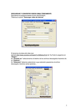 2
DESCARGAR Y CONVERTIR VIDEOS SIMULTÁNEAMENTE
Ejecutamos el programa desde el icono del Escritorio.
Tildamos la opción "Descargar video de Internet"
Si tenemos el enlace del video (por
ejemplo,http://www.youtube.com/watch?v=M36zknyf1L8 de YouTube) lo pegamos en
"Origen:"
En "Guardar en:" seleccionamos el destino de los archivos descargados haciendo clic
en "Explorar"...
En "Extensión" debemos seleccionar a que extensión pasaremos el archivo
descargado, tenemos varias opciones...
 