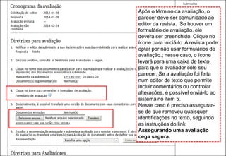 Curso em Sistema de Editoração Eletrônica de Revistas (SEER)
Janeiro 2014Após o término da avaliação, o
parecer deve ser comunicado ao
editor da revista. Se houver um
formulário de avaliação, ele
deverá ser preenchido. Clique no
ícone para iniciá-lo. A revista pode
optar por não usar formulários de
avaliação.; nesse caso, o ícone
levará para uma caixa de texto,
para que o avaliador cole seu
parecer. Se a avaliação foi feita
num editor de texto que permite
incluir comentários ou controlar
alterações, é possível enviá-lo ao
sistema no item 5.
Nesse caso é preciso assegurar-
se de que removeu quaisquer
identificações no texto, seguindo
as instruções do link
Assegurando uma avaliação
cega segura.
 