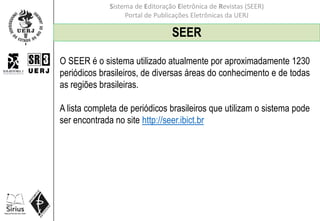 Sistema de Editoração Eletrônica de Revistas (SEER)
Portal de Publicações Eletrônicas da UERJ
SEER
O SEER é o sistema utilizado atualmente por aproximadamente 1230
periódicos brasileiros, de diversas áreas do conhecimento e de todas
as regiões brasileiras.
A lista completa de periódicos brasileiros que utilizam o sistema pode
ser encontrada no site http://seer.ibict.br
 