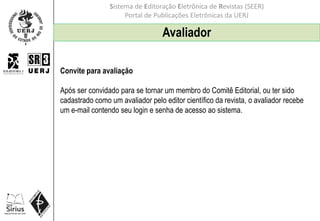 Sistema de Editoração Eletrônica de Revistas (SEER)
Portal de Publicações Eletrônicas da UERJ
Convite para avaliação
Após ser convidado para se tornar um membro do Comitê Editorial, ou ter sido
cadastrado como um avaliador pelo editor científico da revista, o avaliador recebe
um e-mail contendo seu login e senha de acesso ao sistema.
Avaliador
 