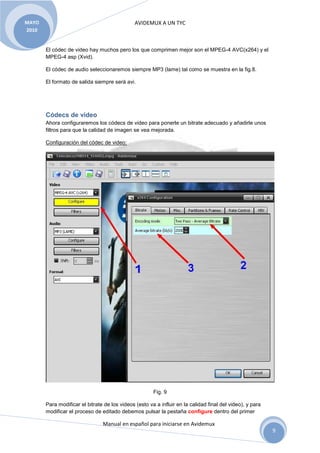 MAYO                                           AVIDEMUX A UN TYC
2010


       El códec de video hay muchos pero los que comprimen mejor son el MPEG-4 AVC(x264) y el
       MPEG-4 asp (Xvid).

       El códec de audio seleccionaremos siempre MP3 (lame) tal como se muestra en la fig.8.

       El formato de salida siempre será avi.




       Códecs de video
       Ahora configuraremos los códecs de video para ponerle un bitrate adecuado y añadirle unos
       filtros para que la calidad de imagen se vea mejorada.

       Configuración del códec de video:




                                                       Fig. 9

       Para modificar el bitrate de los videos (esto va a influir en la calidad final del video), y para
       modificar el proceso de editado debemos pulsar la pestaña configure dentro del primer

                                Manual en español para iniciarse en Avidemux
                                                                                                           9
 