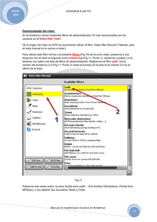 MAYO                                         AVIDEMUX A UN TYC
2010




       Desentrelazado del video:
       En el Avidemux vienen bastantes filtros de desentrelazado. El más recomendado por los
       usuarios es el Video filter Yadif.

       (Si el origen del video es DVD se recomienda utilizar el filtro: Video filter Decomb Telecide, pero
       en este manual no lo vamos a tratar).

       Para utilizar este filtro iremos a la pestaña filters (Fig.10) de la zona video, pulsamos y nos
       dirigimos con el ratón al segundo icono Interlacing (Fig.11, Punto 1), volvemos a pulsar y a la
       derecha nos salen una lista de filtros de desentrelazado. Elegiremos el filtro yadif (en la
       versión del Avidemux 2.4 (Fig.11, Punto 2) viene el primero en la lista en la versión 2.5 es el
       último de la lista).




                                                     Fig.11

       Pulsamos dos veces sobre la zona donde pone yadif - (Yet Another DeInterlacer. Ported from
       MPlayer), y nos saldrán dos recuadros: Mode y Order




                               Manual en español para iniciarse en Avidemux
                                                                                                         11
 