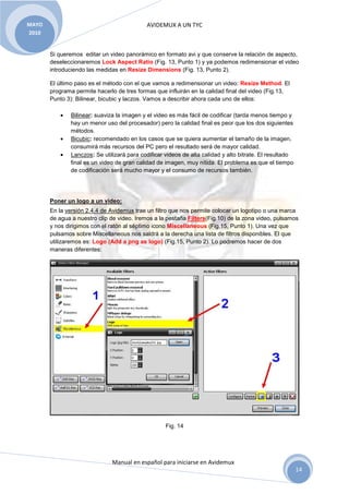 MAYO                                         AVIDEMUX A UN TYC
2010


       Si queremos editar un video panorámico en formato avi y que conserve la relación de aspecto,
       deseleccionaremos Lock Aspect Ratio (Fig. 13, Punto 1) y ya podemos redimensionar el video
       introduciendo las medidas en Resize Dimensions (Fig. 13, Punto 2).

       El último paso es el método con el que vamos a redimensionar un video: Resize Method. El
       programa permite hacerlo de tres formas que influirán en la calidad final del video (Fig.13,
       Punto 3): Bilinear, bicubic y laczos. Vamos a describir ahora cada uno de ellos:

           •   Bilinear: suaviza la imagen y el video es más fácil de codificar (tarda menos tiempo y
               hay un menor uso del procesador) pero la calidad final es peor que los dos siguientes
               métodos.
           •   Bicubic: recomendado en los casos que se quiera aumentar el tamaño de la imagen,
               consumirá más recursos del PC pero el resultado será de mayor calidad.
           •   Lanczos: Se utilizará para codificar videos de alta calidad y alto bitrate. El resultado
               final es un video de gran calidad de imagen, muy nítida. El problema es que el tiempo
               de codificación será mucho mayor y el consumo de recursos también.




       Poner un logo a un video:
       En la versión 2.4.4 de Avidemux trae un filtro que nos permite colocar un logotipo o una marca
       de agua a nuestro clip de video. Iremos a la pestaña Filters(Fig.10) de la zona video, pulsamos
       y nos dirigimos con el ratón al séptimo icono Miscellaneous (Fig.15, Punto 1). Una vez que
       pulsamos sobre Miscellaneous nos saldrá a la derecha una lista de filtros disponibles. El que
       utilizaremos es: Logo (Add a png as logo) (Fig.15, Punto 2). Lo podremos hacer de dos
       maneras diferentes:




                                                    Fig. 14




                               Manual en español para iniciarse en Avidemux
                                                                                                          14
 