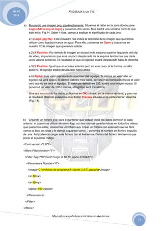 MAYO                                         AVIDEMUX A UN TYC
2010


       a) Buscando una imagen png, jpg directamente: Situamos el ratón en la zona donde pone
          Logo (Add a png as logo) y pulsamos dos veces. Nos saldrá una ventana como la que
          sale en la Fig.14. Salen 4 filas, vamos a explicar el significado de cada una:

            a.1) Logo (jpg file): Este recuadro nos indica la dirección de la imagen que queremos
            utilizar como logotipo/marca de agua. Para ello, pulsamos en Open y buscamos en
            nuestro PC la imagen que queremos utilizar.

            a.2) X Position: Por defecto la imagen se situará en la esquina superior izquierda del clip
            de video, si queremos que esté un poco desplazada de la esquina tendremos que darle
            unos valores positivos. El resultado es que el logotipo estará desplazado hacia la derecha.

            a.3) Y Position: Igual que en el caso anterior pero en este caso, si le damos un valor
            positivo, el logotipo estará desplazado hacia abajo.

            a.4) Alpha: Este valor representa la opacidad del logotipo. Si damos un valor alto, el
            logotipo se verá opaco. Si damos valores más bajos, se verá más translúcido hasta el valor
            cero que no se verá el logotipo. El valor por defecto es 255, saldrá una imagen opaca. Si
            ponemos un valor de 160 o menos, el logotipo será translúcido.

            Una vez introducido los datos, pulsamos en OK (situado en la misma ventana) y para ver
            el resultado obtenido pulsamos en el botón Preview situado en la parte inferior derecha
            (Fig. 14).




       b) Creando un fichero avs: para evitar tener que teclear todos los datos como en el caso
       anterior, si queremos utilizar el mismo logo con las mismas características en todos los videos
       que queremos editar, crearemos un fichero avs. Crear un fichero con extensión avs es fácil,
       vamos al bloc de notas y le damos a guardar como… ponemos el nombre del fichero seguido
       de .avs. Así podemos cargar este fichero con el Avidemux. Dentro del fichero tendremos que
       poner el siguiente código:

       <?xml version="1.0"?>

       <filters FilterNumber="1">

        <Filter Tag="79" Conf="Logo at 10 10, alpha 2318440">

         <Parameters Number="4">

           <image>C:Archivos de programaAviSynth 2.5TLogo.png</image>

           <x>10</x>

           <y>10</y>

           <alpha>160</alpha>

         </Parameters>

        </Filter>

       </filters>

                               Manual en español para iniciarse en Avidemux
                                                                                                         15
 