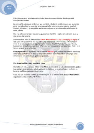 MAYO                                           AVIDEMUX A UN TYC
2010




       Este código anterior es un ejemplo concreto, tendremos que modificar sólo lo que está
       subrayado en amarillo.

       La primera fila subrayada tendremos que escribir la ruta donde está la imagen que queremos
       poner como logotipo. La segunda, tercera y cuarta fila pondremos unos valores para la X
       Position, Y Position y el valor Alpha; ya hemos explicado en la anterior página la función de
       estos valores.

       Una vez rellenado la ruta y los valores, guardamos el archivo ( repito, con extensión .avs) y
       nos vamos al programa.

       Seleccionamos como el anterior caso: Filters- Miscelaneous- Logo (Add a png as logo), en
       este caso sólo pulsaremos una vez sobre Logo para tenerlo seleccionado y pulsaremos el
       icono de la carpeta abierta en la parte inferior derecha (Fig.14, Punto 3). Una vez pulsado,
       buscaremos donde hemos guardado el fichero avs y lo seleccionamos, le damos a Abrir y ya lo
       hemos cargado en el Avidemux.

       Nota importante: Es importante pulsar el botón Preview para verificar los cambios realizados
       cada vez que añadimos un filtro. En este caso veremos como ha quedado el logotipo: si las
       dimensiones son correctas, el grado de opacidad…



       Uso de varios filters para un mismo video.

       Si al editar un video, vamos a utilizar varios filtros, es importante el orden de colocación. El filtro
       logo siempre es el primero a añadir, ya que si lo añadimos en segundo lugar o posterior, se
       borrarán los filtros añadidos anteriormente.

       Cada vez que añadimos un filtro, quedará reflejado en la columna de la derecha Active filters
       según se muestra en la Fig. 15 Punto1.




                                Manual en español para iniciarse en Avidemux
                                                                                                            16
 