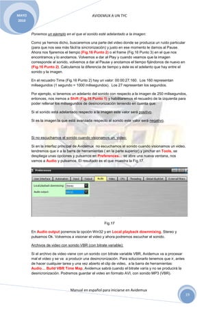 MAYO                                        AVIDEMUX A UN TYC
2010


       Ponemos un ejemplo en el que el sonido esté adelantado a la imagen:

       Como ya hemos dicho, buscaremos una parte del video donde se produzca un ruido particular
       (para que nos sea más fácil la sincronización) y justo en ese momento le damos al Pause.
       Ahora nos fijaremos el tiempo (Fig.16 Punto 2) o el frame (Fig.16 Punto 3) en el que nos
       encontramos y lo anotamos. Volvemos a dar al Play y cuando veamos que la imagen
       corresponde al sonido, volvemos a dar al Pause y anotamos el tiempo fijándonos de nuevo en
       (Fig.16 Punto 2). Calculamos la diferencia de tiempo y éste es el adelanto que hay entre el
       sonido y la imagen.

       En el recuadro Time (Fig.16 Punto 2) hay un valor: 00:00:27.160. Los 160 representan
       milisegundos (1 segundo = 1000 milisegundos). Los 27 representan los segundos.

       Por ejemplo, si tenemos un adelanto del sonido con respecto a la imagen de 250 milisegundos,
       entonces, nos iremos a Shift (Fig.16 Punto 1) y habilitaremos el recuadro de la izquierda para
       poder rellenar los milisegundos de desincronización teniendo en cuenta que:

       Si el sonido está adelantado respecto a la imagen este valor será positivo.

       Si es la imagen la que está avanzada respecto al sonido este valor será negativo.



       Si no escuchamos el sonido cuando visionamos un video:

       Si en la interfaz principal de Avidemux no escuchamos el sonido cuando visionamos un video,
       tendremos que ir a la barra de herramientas ( en la parte superior) y pinchar en Tools, se
       despliega unas opciones y pulsamos en Preferences… se abre una nueva ventana, nos
       vamos a Audio y pulsamos. El resultado es el que muestra la Fig.17.




                                                    Fig.17

       En Audio output ponemos la opción Win32 y en Local playback downmixing, Stereo y
       pulsamos Ok. Volvemos a visionar el video y ahora podremos escuchar el sonido.

       Archivos de video con sonido VBR (con bitrate variable):

       Si el archivo de video viene con un sonido con bitrate variable VBR, Avidemux va a procesar
       mal el video y se va a producir una desincronización. Para solucionarlo tenemos que ir, antes
       de hacer cualquier tarea y una vez abierto el clip de video, a la barra de herramientas:
       Audio… Build VBR Time Map, Avidemux sabrá cuando el bitrate varía y no se producirá la
       desincronización. Podremos guardar el video en formato AVI, con sonido MP3 (VBR).



                               Manual en español para iniciarse en Avidemux
                                                                                                       19
 