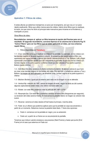 MAYO                                         AVIDEMUX A UN TYC
2010




       Apéndice 1: Filtros de video.


       A estas alturas ya sabemos manejarnos un poco por el programa, así que voy a ir un poco
       rápido explicando filtros que utilizo menos para los videos, habrá otros filtros que no explique,
       la razón, es que como he dicho al principio este manual es para iniciarse en el Avidemux y
       manejarlo un poco.

       Otros filtros de video:

       Recordatorios: siempre al aplicar un filtro tenemos la opción del Preview para ver el
       resultado. El segundo recordatorio, conviene fijarnos en la columna de la derecha Fig.15
       “Active Filters” para ver los filtros que se están aplicando al video, así nos evitamos
       repetir filtros.

           1. Filtros disponibles en Transform:

       1.1.- Crop: este filtro sirve para realizar recortes en la pantalla, por ejemplo, en los videos con
       las bandas negras en la parte superior e inferior. Si pulsamos dos veces sobre el filtro nos
       aparecerá una nueva pantalla y vemos que dando valores positivos a Top, Bottom, Left y Right
       aparecerán unas bandas verdes que irán reduciendo la pantalla. En el caso de los videos con
       bandas negras en la parte superior e inferior habrá que dar valores a Top (parte superior),
       Bottom (parte inferior).

       1.2.- Add Black Borders: produce el efecto contrario al anterior. Si damos valores lo que hará
       es crear unas bandas negras en los límites del video. Por ejemplo: si añadimos valores a Top y
       Bottom, la imagen se verá alargada y se añadirán unos bordes negros en la parte superior e
       inferior.

       1.3.- Blacken Borders: igual que el anterior pero esta vez la imagen no se ve alterada.

       1.4.- Vertical flip: rotación de 180º, vemos la imagen al revés, según he leído es útil cuando
       algunas capturadoras están rotas y los videos siempre salen así.

       1.5.- Rotate: con este filtro podemos rotar la película 90º,180º ó 270º.

       1.6.- Resample fps: Con este filtro podremos cambiar el frame rate (fotogramas por segundo).
       La duración del video será la misma. Si marcamos la pestaña blend, la imagen se volverá más
       suave.

       1.7.- Reverse: veremos el video desde el final hasta el principio, marcha atrás.

       1.8.- Fade: es un efecto que podemos aplicar para que la pantalla se vaya oscureciendo a
       partir de un momento. Debemos marcar la pestaña fade black. Y tiene dos opciones:

           •   Fade in: comienza con la pantalla en negro y se va aclarando

           •   Fade out: a partir de un frame se va oscureciendo la pantalla.

       Tenemos que indicar cuándo empieza a oscurecerse (Start Frame) y hasta qué punto (End
       Frame) en el caso que estemos en Fade out.




                                 Manual en español para iniciarse en Avidemux
                                                                                                           21
 