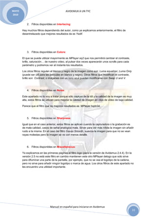 MAYO                                          AVIDEMUX A UN TYC
2010


           2. Filtros disponibles en Interlacing:

       Hay muchos filtros dependiendo del autor, como ya explicamos anteriormente, el filtro de
       desentrelazado que mejores resultados da es Yadif.




           3. Filtros disponibles en Colors:

       El que se puede utilizar mayormente es MPlayer eq2 que nos permitirá cambiar el contraste,
       brillo, saturación… de nuestro video, al pulsar dos veces aparecerán unos scrolls para cada
       parámetro y podremos ver al instante los resultados.

       Los otros filtros regulan el blanco y negro de la imagen como son Luma equalizer, Luma Only
       (puede ser útil para las películas en blanco y negro). Otros filtros que modifican el contraste,
       brillo son Contrast, o imágenes con un tono azul pueden modificarse con Swap U and V.



           4. Filtros disponibles en Noise:

       Este apartado no lo voy a tratar porque sólo capturo de la tdt y la calidad de la imagen es muy
       alta, estos filtros se utilizan para mejorar la calidad de imagen en clips de video de baja calidad.

       Parece que el filtro que da mejores resultados es MPlayer hqdn3d.



           5. Filtros disponibles en Sharpness:

       Igual que en el caso anterior, estos filtros se aplican cuando la capturadora o la grabación es
       de mala calidad, casos de señal analógica mala. Sirver para ver más nítida la imagen sin añadir
       ruido a la misma. En el caso del filtro Gauss Smooth, suaviza la imagen para que no se vean
       rayas molestas pero la imagen se ve con menos detalle.



           6. Filtros disponibles en Miscellaneous:

       Ya explicamos en las primeras páginas el filtro logo (para la versión de Avidemux 2.4.4). En la
       versión 2.5 no está este filtro en cambio mantienen este otro MPlayer delogo que solo sirve
       para difuminar una parte de la pantalla, por ejemplo, que no se vea el logotipo de la cadena,
       pero no sirve para añadir ningún logotipo o marca de agua. Los otros filtros de este apartado no
       les encuentro una utilidad importante.




                                Manual en español para iniciarse en Avidemux
                                                                                                          22
 