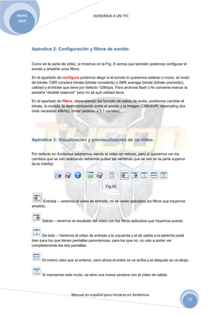 MAYO                                        AVIDEMUX A UN TYC
2010




       Apéndice 2: Configuración y filtros de sonido.


       Como en la parte de video, si miramos en la Fig. 8 vemos que también podemos configurar el
       sonido y añadirle unos filtros.

       En el apartado de configure podemos elegir si el sonido lo queremos estéreo o mono, el modo
       de bitrate: CBR constant bitrate (bitrate constante) o ABR average bitrate (bitrate promedio),
       calidad y el bitrate que tiene por defecto 128kbps. Para archivos flash o flv conviene marcar la
       pestaña “disable reservoir” pero no sé qué utilidad tiene.

       En el apartado de filters, dependiendo del formato de salida de audio, podremos cambiar el
       bitrate, la mezcla, la desincronización entre el sonido y la imagen, CBR/AVR, resampling (los
       dvds necesitan 48kHz), mixer (estéreo a 5.1 canales)…




       Apéndice 3: Visualización y previsualización de un video.


       Por defecto en Avidemux estaremos viendo el video sin retocar, pero si queremos ver los
       cambios que se van realizando debemos pulsar las ventanas que se ven en la parte superior
       de la interfaz.




                                                    Fig.20


             Entrada – veremos el video de entrada, no se verán aplicados los filtros que hayamos
       añadido.


             Salida – veremos el resultado del video con los filtros aplicados que hayamos puesto.


             De lado – Veremos el video de entrada a la izquierda y el de salida a la derecha (está
       bien para los que tienen pantallas panorámicas, para los que no, no váis a poder ver
       completamente las dos pantallas.


             El mismo caso que el anterior, pero ahora el antes se ve arriba y el después se ve abajo.


             Si marcamos este modo, se abre una nueva ventana con el video de salida.




                               Manual en español para iniciarse en Avidemux
                                                                                                       23
 