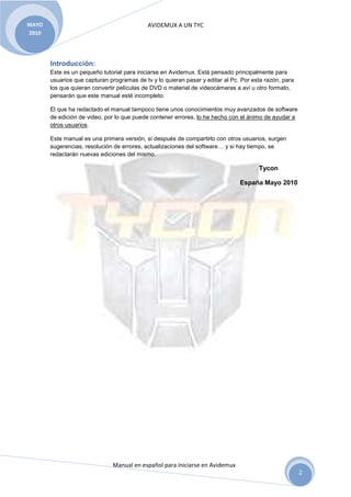 MAYO                                        AVIDEMUX A UN TYC
2010




       Introducción:
       Este es un pequeño tutorial para iniciarse en Avidemux. Está pensado principalmente para
       usuarios que capturan programas de tv y lo quieran pasar y editar al Pc. Por esta razón, para
       los que quieran convertir películas de DVD o material de videocámaras a avi u otro formato,
       pensarán que este manual esté incompleto.

       El que ha redactado el manual tampoco tiene unos conocimientos muy avanzados de software
       de edición de video, por lo que puede contener errores, lo he hecho con el ánimo de ayudar a
       otros usuarios.

       Este manual es una primera versión, si después de compartirlo con otros usuarios, surgen
       sugerencias, resolución de errores, actualizaciones del software… y si hay tiempo, se
       redactarán nuevas ediciones del mismo.

                                                                                      Tycon

                                                                               España Mayo 2010




                              Manual en español para iniciarse en Avidemux
                                                                                                       2
 