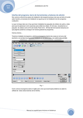MAYO                                         AVIDEMUX A UN TYC
2010




       Interfaz del programa, barra de herramientas y botones de edición
       Nos vamos a ahorrar los pasos de instalación del programa porque creo que ya todo el mundo
       sabe hacerlo y el proceso de instalación es igual que en la instalación de otro programa
       cualquiera.

       Lo que no tengo claro es si hay que tener instalados los paquetes de códecs de audio y video
       para que te aparezcan como opciones para editar los videos. En tal caso, necesitamos un
       paquete de códecs como el K-Lite Codec Pack 5.8.3. Al final del mini-tutorial indicamos en
       qué páginas podemos conseguir de manera gratuita los programas.

       Vamos al tema…

       Tenemos instalado el programa y abrimos el programa dando dos veces en el icono del
       escritorio o en la lista de programas instalados en el menú inicio, nos saldrá esta pantalla:




                                                     Fig. 1

       Como vemos el programa está en inglés pero creo que el principal problema es saber la
       utilidad de todos estos botones de la interfaz.




                               Manual en español para iniciarse en Avidemux
                                                                                                       3
 