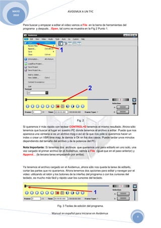 MAYO                                       AVIDEMUX A UN TYC
2010


       Para buscar y empezar a editar el video vamos a File en la barra de herramientas del
       programa y después…Open, tal como se muestra en la Fig 2 Punto 1.




                                                   Fig. 2

       Si queremos ir más rápido con teclear CONTROL+O tenemos el mismo resultado. Ahora sólo
       tenemos que buscar el lugar en vuestro PC donde tenemos el archivo a editar. Puede que nos
       aparezca una ventana si es un archivo mpg o avi en la que nos pide si queremos hacer un
       index o crear un VBR time map, le damos a Ok en los dos casos. Puede tardar unos minutos
       dependiendo del tamaño del archivo y de la potencia del PC.

       Nota Importante: Si tenemos dos archivos que queremos unir para editarlo en uno solo, una
       vez cargado el primer archivo en el Avidemux, vamos a File (igual que en el paso anterior) y
       Append… (la tercera tarea empezando por arriba).



       Ya tenemos el archivo cargado en el Avidemux, ahora sólo nos queda la tarea de editarlo,
       cortar las partes que no queramos. Ahora tenemos dos opciones para editar y navegar por el
       video: utilizando el ratón y los botones de la interfaz del programa o con los cursores del
       teclado, es mucho más fácil y rápido usar los cursores del teclado.




                                   Fig. 3 Teclas de edición del programa.

                              Manual en español para iniciarse en Avidemux
                                                                                                      4
 