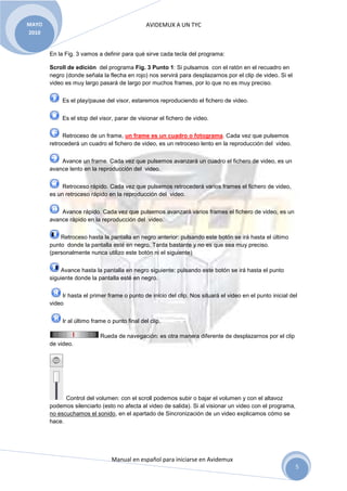 MAYO                                           AVIDEMUX A UN TYC
2010


       En la Fig. 3 vamos a definir para qué sirve cada tecla del programa:

       Scroll de edición del programa Fig. 3 Punto 1: Si pulsamos con el ratón en el recuadro en
       negro (donde señala la flecha en rojo) nos servirá para desplazarnos por el clip de video. Si el
       video es muy largo pasará de largo por muchos frames, por lo que no es muy preciso.


            Es el play/pause del visor, estaremos reproduciendo el fichero de video.


            Es el stop del visor, parar de visionar el fichero de video.


            Retroceso de un frame, un frame es un cuadro o fotograma. Cada vez que pulsemos
       retrocederá un cuadro el fichero de video, es un retroceso lento en la reproducción del video.


           Avance un frame. Cada vez que pulsemos avanzará un cuadro el fichero de video, es un
       avance lento en la reproducción del video.


            Retroceso rápido. Cada vez que pulsemos retrocederá varios frames el fichero de video,
       es un retroceso rápido en la reproducción del video.


           Avance rápido. Cada vez que pulsemos avanzará varios frames el fichero de video, es un
       avance rápido en la reproducción del video.


           Retroceso hasta la pantalla en negro anterior: pulsando este botón se irá hasta el último
       punto donde la pantalla esté en negro. Tarda bastante y no es que sea muy preciso.
       (personalmente nunca utilizo este botón ni el siguiente)


           Avance hasta la pantalla en negro siguiente: pulsando este botón se irá hasta el punto
       siguiente donde la pantalla esté en negro.


            Ir hasta el primer frame o punto de inicio del clip. Nos situará el video en el punto inicial del
       video


            Ir al último frame o punto final del clip.

                            Rueda de navegación: es otra manera diferente de desplazarnos por el clip
       de video.




             Control del volumen: con el scroll podemos subir o bajar el volumen y con el altavoz
       podemos silenciarlo (esto no afecta al video de salida). Si al visionar un video con el programa,
       no escuchamos el sonido, en el apartado de Sincronización de un video explicamos cómo se
       hace.




                                 Manual en español para iniciarse en Avidemux
                                                                                                            5
 