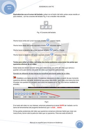 MAYO                                         AVIDEMUX A UN TYC
2010


       Equivalencias con el cursor del teclado: pulsar con el botón del ratón varias veces resulta un
       poco tedioso, con los cursores del teclado Fig. 4 va a resultar más sencillo.




                                          Fig. 4 Cursores del teclado.




       Flecha hacia arriba del cursor equivale al botón       : avance rápido.


       Flecha hacia abajo del cursor equivale al botón       : retroceso rápido.


       Flecha hacia la derecha del cursor equivale al botón       : avance 1 frame.


       Flecha hacia la izquierda del cursor equivale al botón      : retroceso 1 frame.



       Teclas para editar un video, con estas dos teclas podremos seleccionar las partes que
       queremos eliminar de un video.

       Estas teclas de edición servirán tanto para seleccionar una parte del video que vamos a
       guardar como para borrar una parte del video que hayamos seleccionado.

       Ejemplo de utilización de las marcas de inicio/final para borrar partes de un video.


            Establece una marca de inicio. Si estamos visionando el video y a partir de ese momento
       queremos eliminar una parte, tendremos que pulsar este botón para crear una marca de inicio.
       Al pulsar nos quedará un recuadro azul como se muestra en la Fig. 5 (lo hemos resaltado de
       amarillo).




                                                     Fig.5

       Si el resto del video no nos interesa, entonces pulsaremos la tecla SUPR del teclado o en la
       barra de herramientas del programa tendremos que ir a Edit… delete.

       Si hay partes posteriores del video que queremos conservar entonces habrá que crear una
       marca final y borrar sólo la parte de video que no queramos. Para eso está el botón B.




                               Manual en español para iniciarse en Avidemux
                                                                                                      6
 