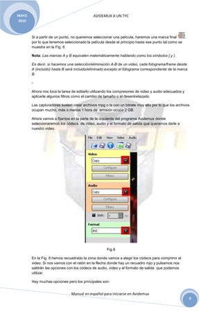 MAYO                                        AVIDEMUX A UN TYC
2010



       Si a partir de un punto, no queremos seleccionar una película, haremos una marca final     ,
       por lo que tenemos seleccionado la película desde el principio hasta ese punto tal como se
       muestra en la Fig. 6

       Nota: Las marcas A y B equivalen matemáticamente hablando como los símbolos [ y ).

       Es decir, si hacemos una selección/eliminación A-B de un video, cada fotograma/frame desde
       A (incluido) hasta B será incluido/eliminado excepto el fotograma correspondiente de la marca
       B.

       -

       Ahora nos toca la tarea de editarlo utilizando los compresores de video y audio adecuados y
       aplicarle algunos filtros como el cambio de tamaño o el desentrelazado.

       Las capturadoras suelen crear archivos mpg o ts con un bitrate muy alto por lo que los archivos
       ocupan mucho, más o menos 1 hora de emisión ocupa 2 GB.

       Ahora vamos a fijarnos en la parte de la izquierda del programa Avidemux donde
       seleccionaremos los códecs de video, audio y el formato de salida que queremos darle a
       nuestro video.




                                                    Fig.8

       En la Fig. 8 hemos recuadrado la zona donde vamos a elegir los códecs para comprimir el
       video. Si nos vamos con el ratón en la flecha donde hay un recuadro rojo y pulsamos nos
       saldrán las opciones con los códecs de audio, video y el formato de salida que podemos
       utilizar.

       Hay muchas opciones pero los principales son:


                              Manual en español para iniciarse en Avidemux
                                                                                                       8
 