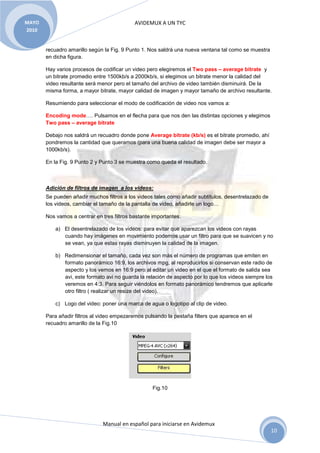 AVIDEMUX A UN TYC
Manual en español para iniciarse en Avidemux
MAYO
2010
10
recuadro amarillo según la Fig. 9 Punto 1. Nos saldrá una nueva ventana tal como se muestra
en dicha figura.
Hay varios procesos de codificar un video pero elegiremos el Two pass – average bitrate y
un bitrate promedio entre 1500kb/s a 2000kb/s, si elegimos un bitrate menor la calidad del
video resultante será menor pero el tamaño del archivo de video también disminuirá. De la
misma forma, a mayor bitrate, mayor calidad de imagen y mayor tamaño de archivo resultante.
Resumiendo para seleccionar el modo de codificación de video nos vamos a:
Encoding mode…. Pulsamos en el flecha para que nos den las distintas opciones y elegimos
Two pass – average bitrate
Debajo nos saldrá un recuadro donde pone Average bitrate (kb/s) es el bitrate promedio, ahí
pondremos la cantidad que queramos (para una buena calidad de imagen debe ser mayor a
1000kb/s).
En la Fig. 9 Punto 2 y Punto 3 se muestra como queda el resultado.
Adición de filtros de imagen a los videos:
Se pueden añadir muchos filtros a los videos tales como añadir subtítulos, desentrelazado de
los videos, cambiar el tamaño de la pantalla de video, añadirle un logo…
Nos vamos a centrar en tres filtros bastante importantes.
a) El desentrelazado de los videos: para evitar que aparezcan los videos con rayas
cuando hay imágenes en movimiento podemos usar un filtro para que se suavicen y no
se vean, ya que estas rayas disminuyen la calidad de la imagen.
b) Redimensionar el tamaño, cada vez son más el número de programas que emiten en
formato panorámico 16:9, los archivos mpg, al reproducirlos si conservan este radio de
aspecto y los vemos en 16:9 pero al editar un video en el que el formato de salida sea
avi, este formato avi no guarda la relación de aspecto por lo que los videos siempre los
veremos en 4:3. Para seguir viéndolos en formato panorámico tendremos que aplicarle
otro filtro ( realizar un resize del video).
c) Logo del video: poner una marca de agua o logotipo al clip de video.
Para añadir filtros al video empezaremos pulsando la pestaña filters que aparece en el
recuadro amarillo de la Fig.10
Fig.10
 