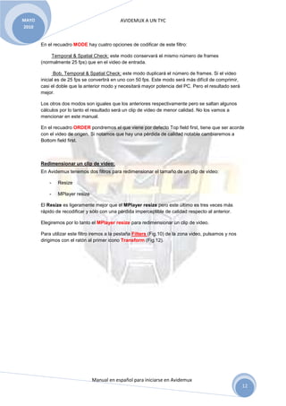 AVIDEMUX A UN TYC
Manual en español para iniciarse en Avidemux
MAYO
2010
12
En el recuadro MODE hay cuatro opciones de codificar de este filtro:
Temporal & Spatial Check: este modo conservará el mismo número de frames
(normalmente 25 fps) que en el video de entrada.
Bob, Temporal & Spatial Check: este modo duplicará el número de frames. Si el video
inicial es de 25 fps se convertirá en uno con 50 fps. Este modo será más difícil de comprimir,
casi el doble que la anterior modo y necesitará mayor potencia del PC. Pero el resultado será
mejor.
Los otros dos modos son iguales que los anteriores respectivamente pero se saltan algunos
cálculos por lo tanto el resultado será un clip de video de menor calidad. No los vamos a
mencionar en este manual.
En el recuadro ORDER pondremos el que viene por defecto Top field first, tiene que ser acorde
con el video de origen. Si notamos que hay una pérdida de calidad notable cambiaremos a
Bottom field first.
Redimensionar un clip de video:
En Avidemux tenemos dos filtros para redimensionar el tamaño de un clip de video:
- Resize
- MPlayer resize
El Resize es ligeramente mejor que el MPlayer resize pero este último es tres veces más
rápido de recodificar y sólo con una pérdida imperceptible de calidad respecto al anterior.
Elegiremos por lo tanto el MPlayer resize para redimensionar un clip de video.
Para utilizar este filtro iremos a la pestaña Filters (Fig.10) de la zona video, pulsamos y nos
dirigimos con el ratón al primer icono Transform (Fig.12).
 