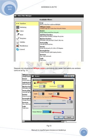 AVIDEMUX A UN TYC
Manual en español para iniciarse en Avidemux
MAYO
2010
13
Fig. 12
Después nos situamos en MPlayer resize y pinchamos dos veces, nos saldrá una ventana
como en la Fig. 13.
Fig.13
 