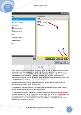 AVIDEMUX A UN TYC
Manual en español para iniciarse en Avidemux
MAYO
2010
17
Fig. 15
Como ya hemos dicho anteriormente, si vamos a utilizar un logo en nuestro clip, tenemos que
colocarlo primero, después podremos añadir más filtros sin importar el orden porque no se
borrarán. Cuando hayamos añadido todos los filtros los tendremos que ordenar en la columna
Active filters ya que el orden va a afectar el resultado final del video. Para ordenarlos,
seleccionamos cualquier filtro de la columna Active filtres y utilizaremos las flechas hacia arriba
y hacia abajo (Fig.15 Punto 2).
Siempre ordenaremos el filtro de desentrelazado en la primera posición, luego el filtro de
redimensionamiento y por último el filtro de logo.
( Si hubiésemos colocado el filtro de logo antes que el de Resize, implicaría que el logotipo
también cambiaría de tamaño y nos saldría deformado)
Ya tenemos todos los filtros que vamos a emplear ordenados en la columna Active filters tal
como se muestra en la Fig. 15. Si queremos cambiar algún valor en un filtro ya sea porque nos
hemos equivocado u otra razón, sólo tendremos que pulsar dos veces sobre el filtro
correspondiente situado en esa misma columna (Active filters) y nos saldrán las respectivas
ventanas para modificar los valores.
 