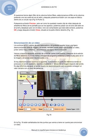 AVIDEMUX A UN TYC
Manual en español para iniciarse en Avidemux
MAYO
2010
18
Si queremos borrar algún filtro de la columna Active filters, seleccionamos el filtro en la columna
pulsando una vez sobre él con el ratón y después pulsamos el botón con una aspa en blanco
dentro de un círculo rojo (Fig.15 Punto 3).
Pulsaremos el botón Preview para ver como ha quedado nuestro clip de video después de
añadirle los filtros (en la pantalla que se nos aparece, podemos pulsar con el icono del ratón en
el scroll y desplazar para ver el video). Una vez comprobado que todo está correcto, pulsamos
OK y luego después el botón Close, situado en la parte inferior derecha (Fig. 15).
Sincronización de un video
Los archivos MPEG salidos de una capturadora o tdt grabador pueden tener una ligera
desincronización entre la imagen y el sonido, también puede pasar que al editar un video,
juntar varios mpg y editarlos… encontremos una ligera desincronización.
Vamos a hacer lo siguiente, después de cortar las partes innecesarias o después de la adición
de filtros debemos de ir a la interfaz principal del programa Avidemux y darle al play para ver si
la imagen y el sonido están sincronizados o no.
Si hay desincronización haremos lo siguiente, buscaremos un punto de referencia donde se
produzca un sonido especial y veremos el adelanto o retraso de la imagen respecto del sonido.
Es algo difícil de averiguar el tiempo exacto de desincronización pero se puede conseguir un
valor cercano con un poco de paciencia.
Fig.16
En la Fig. 16 están señalizados los tres puntos que vamos a tener en cuenta para sincronizar
un video.
 