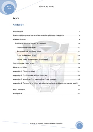 AVIDEMUX A UN TYC
Manual en español para iniciarse en Avidemux
MAYO
2010
1
ÍNDICE
Contenido
Introducción:................................................................................................................................ 2
Interfaz del programa, barra de herramientas y botones de edición.................................. 3
Códecs de video......................................................................................................................... 9
Adición de filtros de imagen a los videos: ....................................................................... 10
Desentrelazado del video:............................................................................................... 11
Redimensionar un clip de video:.................................................................................... 12
Poner un logo a un video: ............................................................................................... 14
Uso de varios filters para un mismo video.................................................................... 16
Sincronización de un video..................................................................................................... 18
Guardar un video...................................................................................................................... 20
Apéndice 1: Filtros de video. .................................................................................................. 21
Apéndice 2: Configuración y filtros de sonido...................................................................... 23
Apéndice 3: Visualización y previsualización de un video................................................. 23
Apéndice 4: Salvar sólo el video, sólo el audio o añadir al video un archivo de sonido.
..................................................................................................................................................... 24
Links de interés......................................................................................................................... 25
Bibliografía................................................................................................................................. 25
 